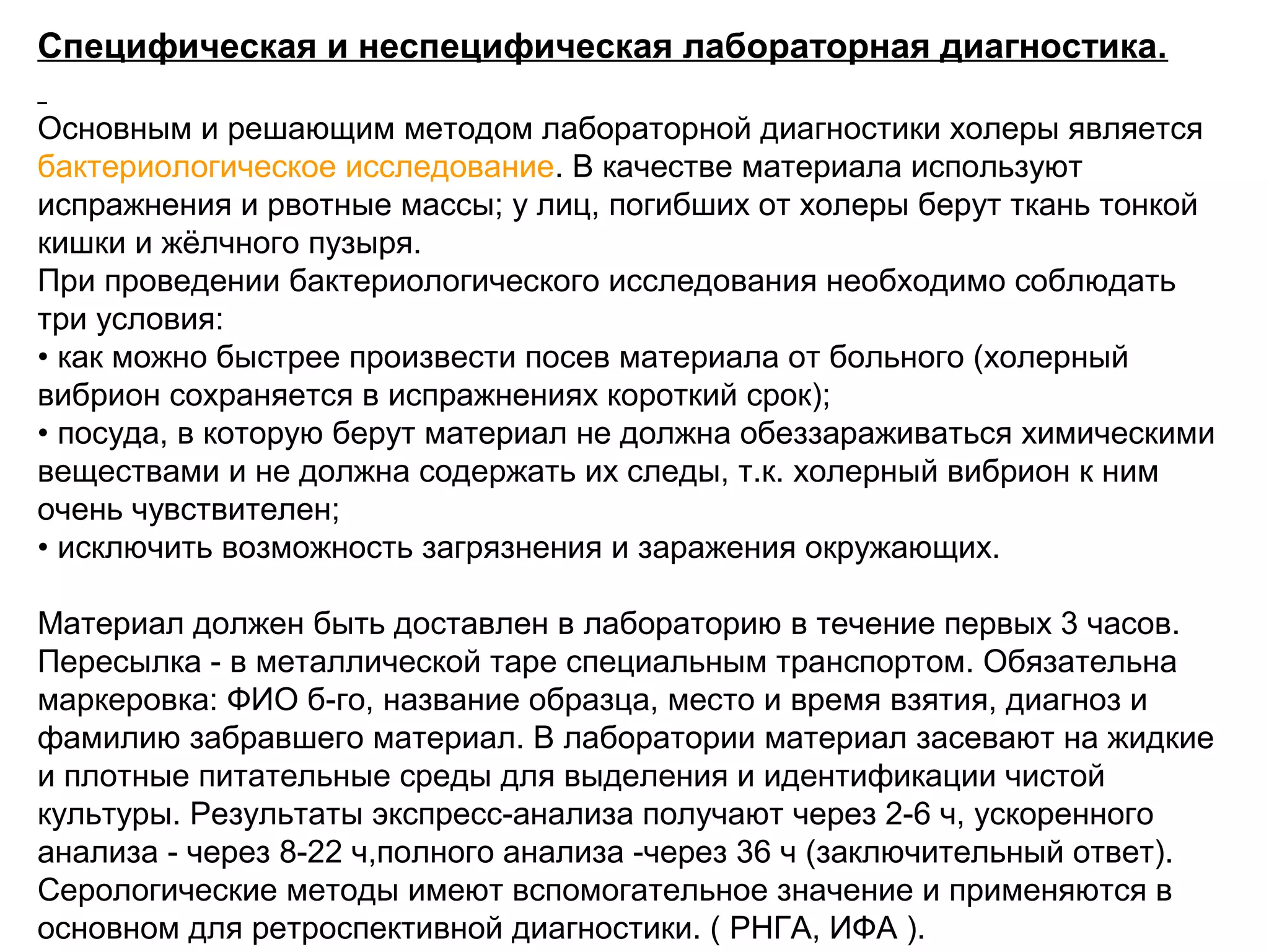 Специфическая и неспецифическая лабораторная диагностика. 
Основным и решающим методом лабораторной диагностики холеры является 
бактериологическое исследование. В качестве материала используют 
испражнения и рвотные массы; у лиц, погибших от холеры берут ткань тонкой 
кишки и жёлчного пузыря. 
При проведении бактериологического исследования необходимо соблюдать 
три условия: 
• как можно быстрее произвести посев материала от больного (холерный 
вибрион сохраняется в испражнениях короткий срок); 
• посуда, в которую берут материал не должна обеззараживаться химическими 
веществами и не должна содержать их следы, т.к. холерный вибрион к ним 
очень чувствителен; 
• исключить возможность загрязнения и заражения окружающих. 
Материал должен быть доставлен в лабораторию в течение первых 3 часов. 
Пересылка - в металлической таре специальным транспортом. Обязательна 
маркеровка: ФИО б-го, название образца, место и время взятия, диагноз и 
фамилию забравшего материал. В лаборатории материал засевают на жидкие 
и плотные питательные среды для выделения и идентификации чистой 
культуры. Результаты экспресс-анализа получают через 2-6 ч, ускоренного 
анализа - через 8-22 ч,полного анализа -через 36 ч (заключительный ответ). 
Серологические методы имеют вспомогательное значение и применяются в 
основном для ретроспективной диагностики. ( РНГА, ИФА ). 
 