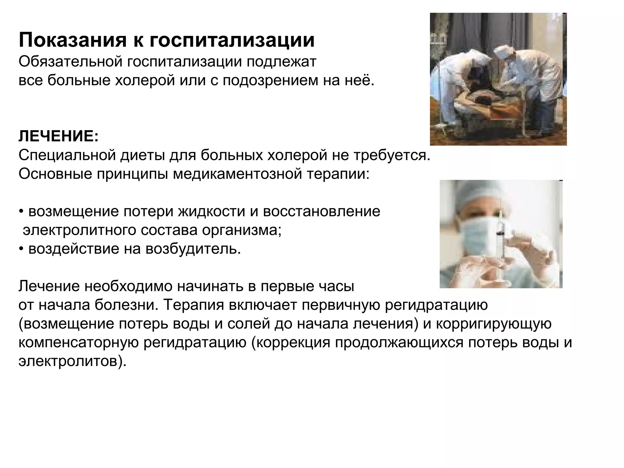 Показания к госпитализации 
Обязательной госпитализации подлежат 
все больные холерой или с подозрением на неё. 
ЛЕЧЕНИЕ: 
Специальной диеты для больных холерой не требуется. 
Основные принципы медикаментозной терапии: 
• возмещение потери жидкости и восстановление 
электролитного состава организма; 
• воздействие на возбудитель. 
Лечение необходимо начинать в первые часы 
от начала болезни. Терапия включает первичную регидратацию 
(возмещение потерь воды и солей до начала лечения) и корригирующую 
компенсаторную регидратацию (коррекция продолжающихся потерь воды и 
электролитов). 
 