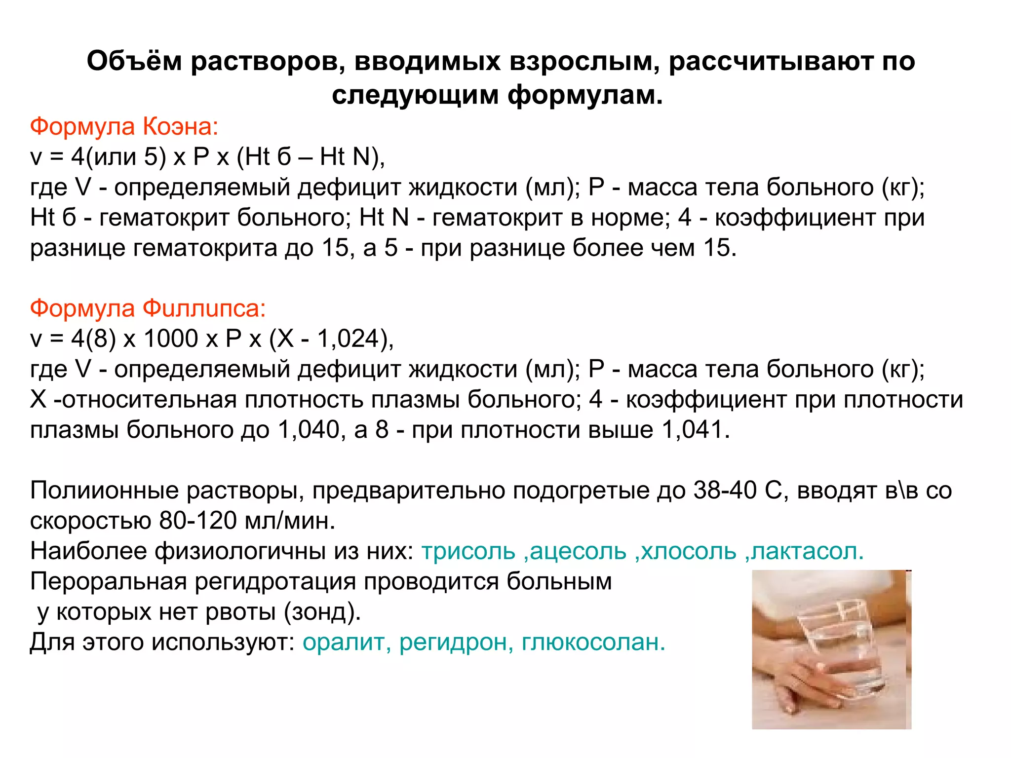 Объём растворов, вводимых взрослым, рассчитывают по 
следующим формулам. 
Формула Коэна: 
v = 4(или 5) х Р х (Нt б – Нt N), 
где V - определяемый дефицит жидкости (мл); Р - масса тела больного (кг); 
Нt б - гематокрит больного; Ht N - гематокрит в норме; 4 - коэффициент при 
разнице гематокрита до 15, а 5 - при разнице более чем 15. 
Формула Фuллuпса: 
v = 4(8) х 1000 х Р х (Х - 1,024), 
где V - определяемый дефицит жидкости (мл); Р - масса тела больного (кг); 
Х -относительная плотность плазмы больного; 4 - коэффициент при плотности 
плазмы больного до 1,040, а 8 - при плотности выше 1,041. 
Полиионные растворы, предварительно подогретые до 38-40 С, вводят вв со 
скоростью 80-120 мл/мин. 
Наиболее физиологичны из них: трисоль ,ацесоль ,хлосоль ,лактасол. 
Пероральная регидротация проводится больным 
у которых нет рвоты (зонд). 
Для этого используют: оралит, регидрон, глюкосолан. 
 