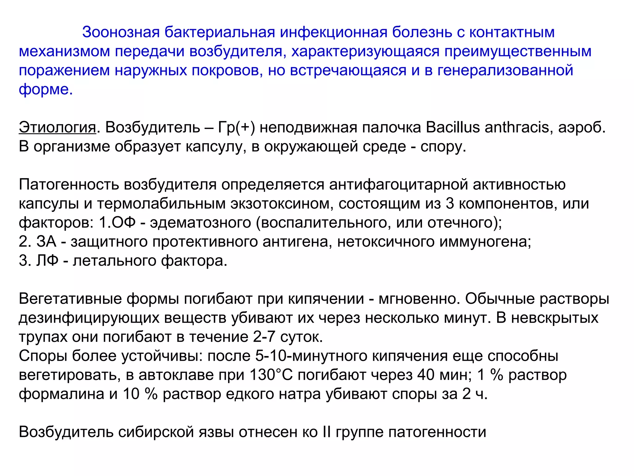 Зоонозная бактериальная инфекционная болезнь с контактным 
механизмом передачи возбудителя, характеризующаяся преимущественным 
поражением наружных покровов, но встречающаяся и в генерализованной 
форме. 
Этиология. Возбудитель – Гр(+) неподвижная палочка Bacillus anthгacis, аэроб. 
В организме образует капсулу, в окружающей среде - спору. 
Патогенность возбудителя определяется антифагоцитарной активностью 
капсулы и термолабильным экзотоксином, состоящим из 3 компонентов, или 
факторов: 1.ОФ - эдематозного (воспалительного, или отечного); 
2. ЗА - защитного протективного антигена, нетоксичного иммуногена; 
3. ЛФ - летального фактора. 
Вегетативные формы погибают при кипячении - мгновенно. Обычные растворы 
дезинфицирующих веществ убивают их через несколько минут. В невскрытых 
трупах они погибают в течение 2-7 суток. 
Споры более устойчивы: после 5-10-минутного кипячения еще способны 
вегетировать, в автоклаве при 130°С погибают через 40 мин; 1 % раствор 
формалина и 10 % раствор едкого натра убивают споры за 2 ч. 
Возбудитель сибирской язвы отнесен ко II группе патогенности 
 