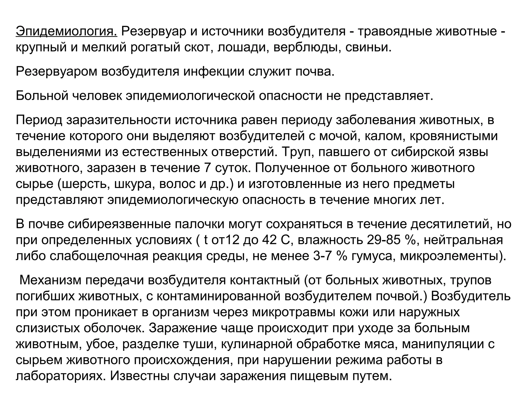Эпидемиология. Резервуар и источники возбудителя - травоядные животные - 
крупный и мелкий рогатый скот, лошади, верблюды, свиньи. 
Резервуаром возбудителя инфекции служит почва. 
Больной человек эпидемиологической опасности не представляет. 
Период заразительности источника равен периоду заболевания животных, в 
течение которого они выделяют возбудителей с мочой, калом, кровянистыми 
выделениями из естественных отверстий. Труп, павшего от сибирской язвы 
животного, заразен в течение 7 суток. Полученное от больного животного 
сырье (шерсть, шкура, волос и др.) и изготовленные из него предметы 
представляют эпидемиологическую опасность в течение многих лет. 
В почве сибиреязвенные палочки могут сохраняться в течение десятилетий, но 
при определенных условиях ( t от12 до 42 С, влажность 29-85 %, нейтральная 
либо слабощелочная реакция среды, не менее 3-7 % гумуса, микроэлементы). 
Механизм передачи возбудителя контактный (от больных животных, трупов 
погибших животных, с контаминированной возбудителем почвой.) Возбудитель 
при этом проникает в организм через микротравмы кожи или наружных 
слизистых оболочек. Заражение чаще происходит при уходе за больным 
животным, убое, разделке туши, кулинарной обработке мяса, манипуляции с 
сырьем животного происхождения, при нарушении режима работы в 
лабораториях. Известны случаи заражения пищевым путем. 
 