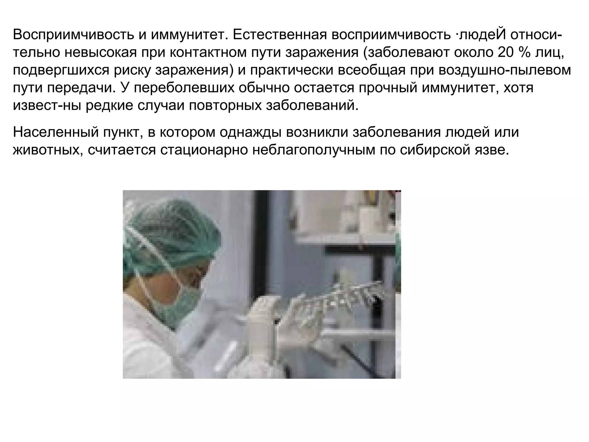 Восприимчивость и иммунитет. Естественная восприимчивость ·людеЙ относи- 
тельно невысокая при контактном пути заражения (заболевают около 20 % лиц, 
подвергшихся риску заражения) и практически всеобщая при воздушно-пылевом 
пути передачи. У переболевших обычно остается прочный иммунитет, хотя 
извест-ны редкие случаи повторных заболеваний. 
Населенный пункт, в котором однажды возникли заболевания людей или 
животных, считается стационарно неблагополучным по сибирской язве. 
 