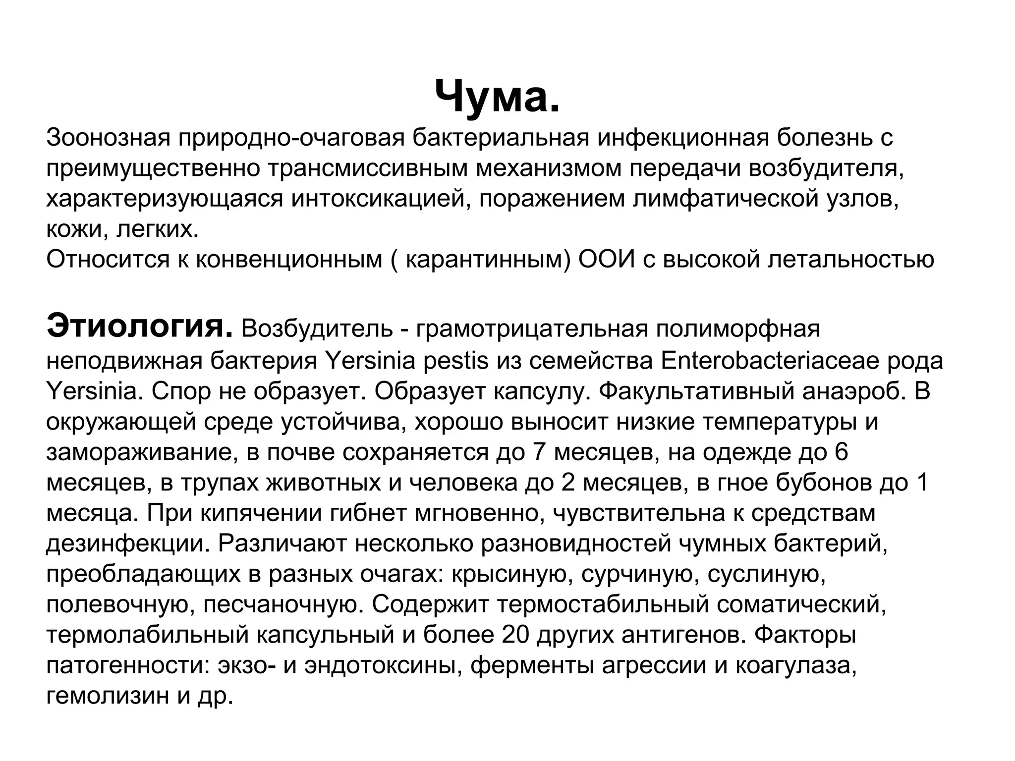Чума. 
Зоонозная природно-очаговая бактериальная инфекционная болезнь с 
преимущественно трансмиссивным механизмом передачи возбудителя, 
характеризующаяся интоксикацией, поражением лимфатической узлов, 
кожи, легких. 
Относится к конвенционным ( карантинным) ООИ с высокой летальностью 
Этиология. Возбудитель - грамотрицательная полиморфная 
неподвижная бактерия Yersinia pestis из семейства Enterobacteriaceae рода 
Yersinia. Cпор не образует. Образует капсулу. Факультативный анаэроб. В 
окружающей среде устойчива, хорошо выносит низкие температуры и 
замораживание, в почве сохраняется до 7 месяцев, на одежде до 6 
месяцев, в трупах животных и человека до 2 месяцев, в гное бубонов до 1 
месяца. При кипячении гибнет мгновенно, чувствительна к средствам 
дезинфекции. Различают несколько разновидностей чумных бактерий, 
преобладающих в разных очагах: крысиную, сурчиную, суслиную, 
полевочную, песчаночную. Содержит термостабильный соматический, 
термолабильный капсульный и более 20 других антигенов. Факторы 
патогенности: экзо- и эндотоксины, ферменты агрессии и коагулаза, 
гемолизин и др. 
 