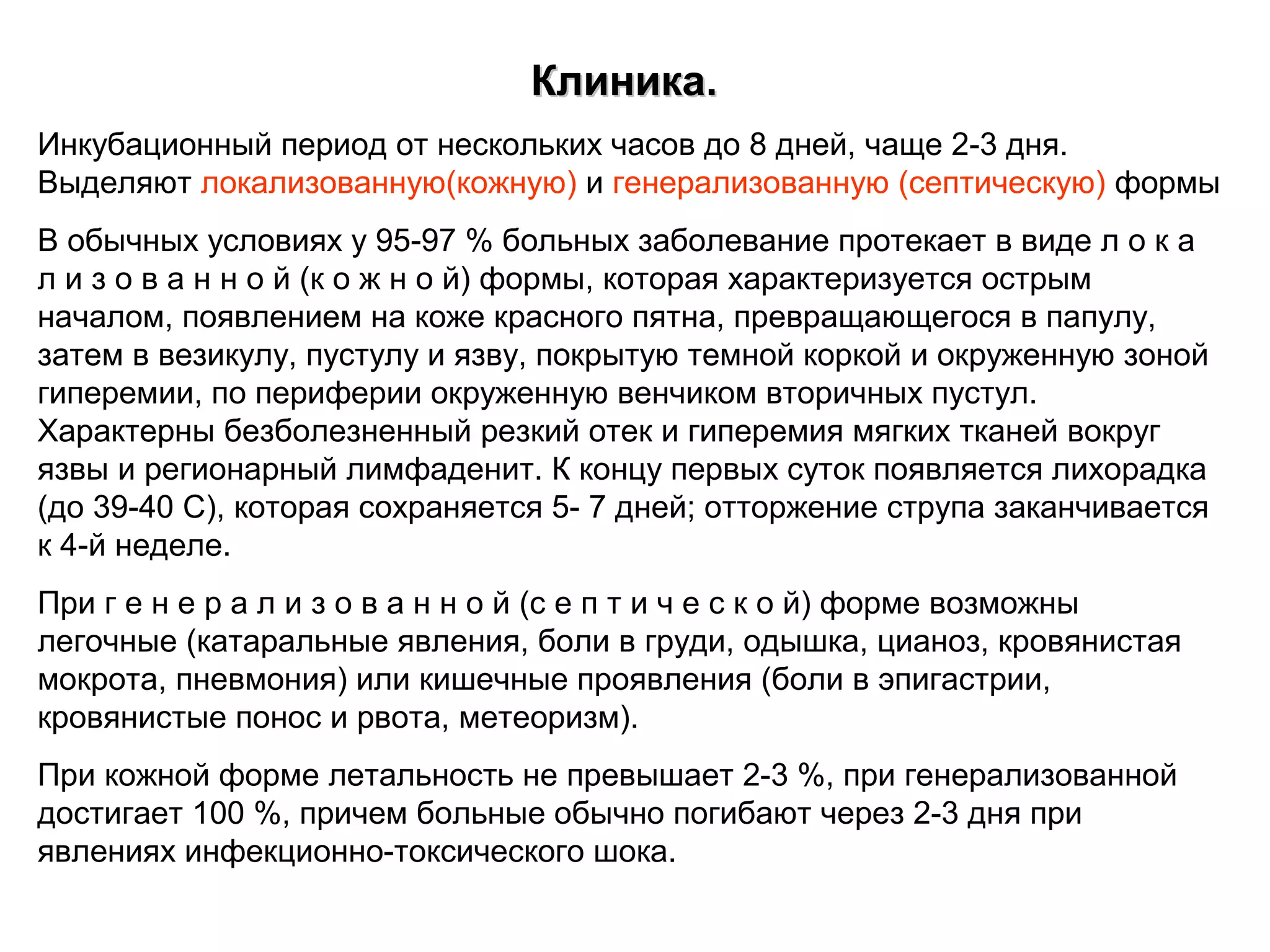 ККллииннииккаа.. 
Инкубационный период от нескольких часов до 8 дней, чаще 2-3 дня. 
Выделяют локализованную(кожную) и генерализованную (септическую) формы 
В обычных условиях у 95-97 % больных заболевание протекает в виде л о к а 
л и з о в а н н о й (к о ж н о й) формы, которая характеризуется острым 
началом, появлением на коже красного пятна, превращающегося в папулу, 
затем в везикулу, пустулу и язву, покрытую темной коркой и окруженную зоной 
гиперемии, по периферии окруженную венчиком вторичных пустул. 
Характерны безболезненный резкий отек и гиперемия мягких тканей вокруг 
язвы и регионарный лимфаденит. К концу первых суток появляется лихорадка 
(до 39-40 С), которая сохраняется 5- 7 дней; отторжение струпа заканчивается 
к 4-й неделе. 
При г е н е р а л и з о в а н н о й (с е п т и ч е с к о й) форме возможны 
легочные (катаральные явления, боли в груди, одышка, цианоз, кровянистая 
мокрота, пневмония) или кишечные проявления (боли в эпигастрии, 
кровянистые понос и рвота, метеоризм). 
При кожной форме летальность не превышает 2-3 %, при генерализованной 
достигает 100 %, причем больные обычно погибают через 2-3 дня при 
явлениях инфекционно-токсического шока. 
 