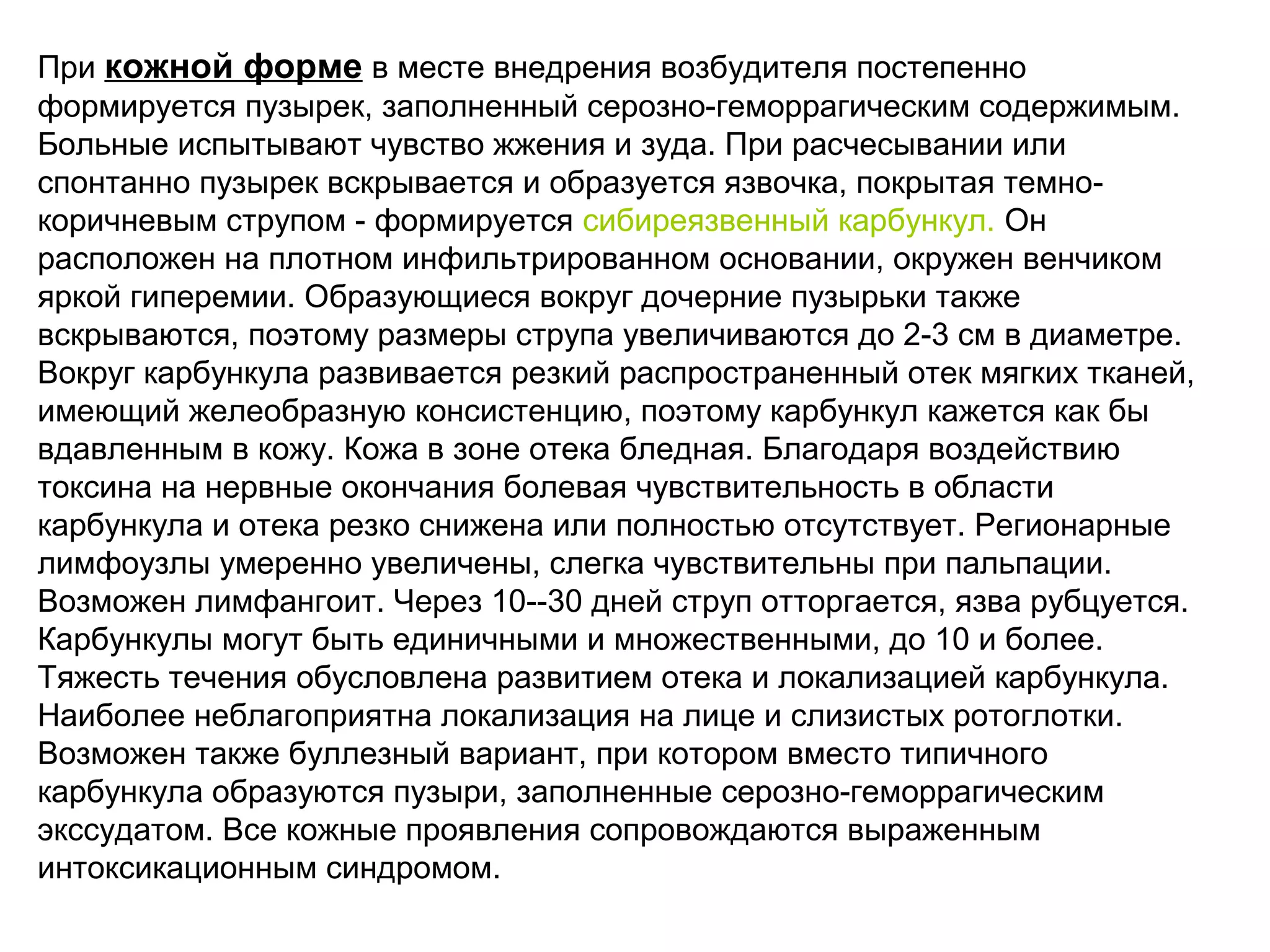 При кожной форме в месте внедрения возбудителя постепенно 
формируется пузырек, заполненный серозно-геморрагическим содержимым. 
Больные испытывают чувство жжения и зуда. При расчесывании или 
спонтанно пузырек вскрывается и образуется язвочка, покрытая темно- 
коричневым струпом - формируется сибиреязвенный карбункул. Он 
расположен на плотном инфильтрированном основании, окружен венчиком 
яркой гиперемии. Образующиеся вокруг дочерние пузырьки также 
вскрываются, поэтому размеры струпа увеличиваются до 2-3 см в диаметре. 
Вокруг карбункула развивается резкий распространенный отек мягких тканей, 
имеющий желеобразную консистенцию, поэтому карбункул кажется как бы 
вдавленным в кожу. Кожа в зоне отека бледная. Благодаря воздействию 
токсина на нервные окончания болевая чувствительность в области 
карбункула и отека резко снижена или полностью отсутствует. Регионарные 
лимфоузлы умеренно увеличены, слегка чувствительны при пальпации. 
Возможен лимфангоит. Через 10--30 дней струп отторгается, язва рубцуется. 
Карбункулы могут быть единичными и множественными, до 10 и более. 
Тяжесть течения обусловлена развитием отека и локализацией карбункула. 
Наиболее неблагоприятна локализация на лице и слизистых ротоглотки. 
Возможен также буллезный вариант, при котором вместо типичного 
карбункула образуются пузыри, заполненные серозно-геморрагическим 
экссудатом. Все кожные проявления сопровождаются выраженным 
интоксикационным синдромом. 
 