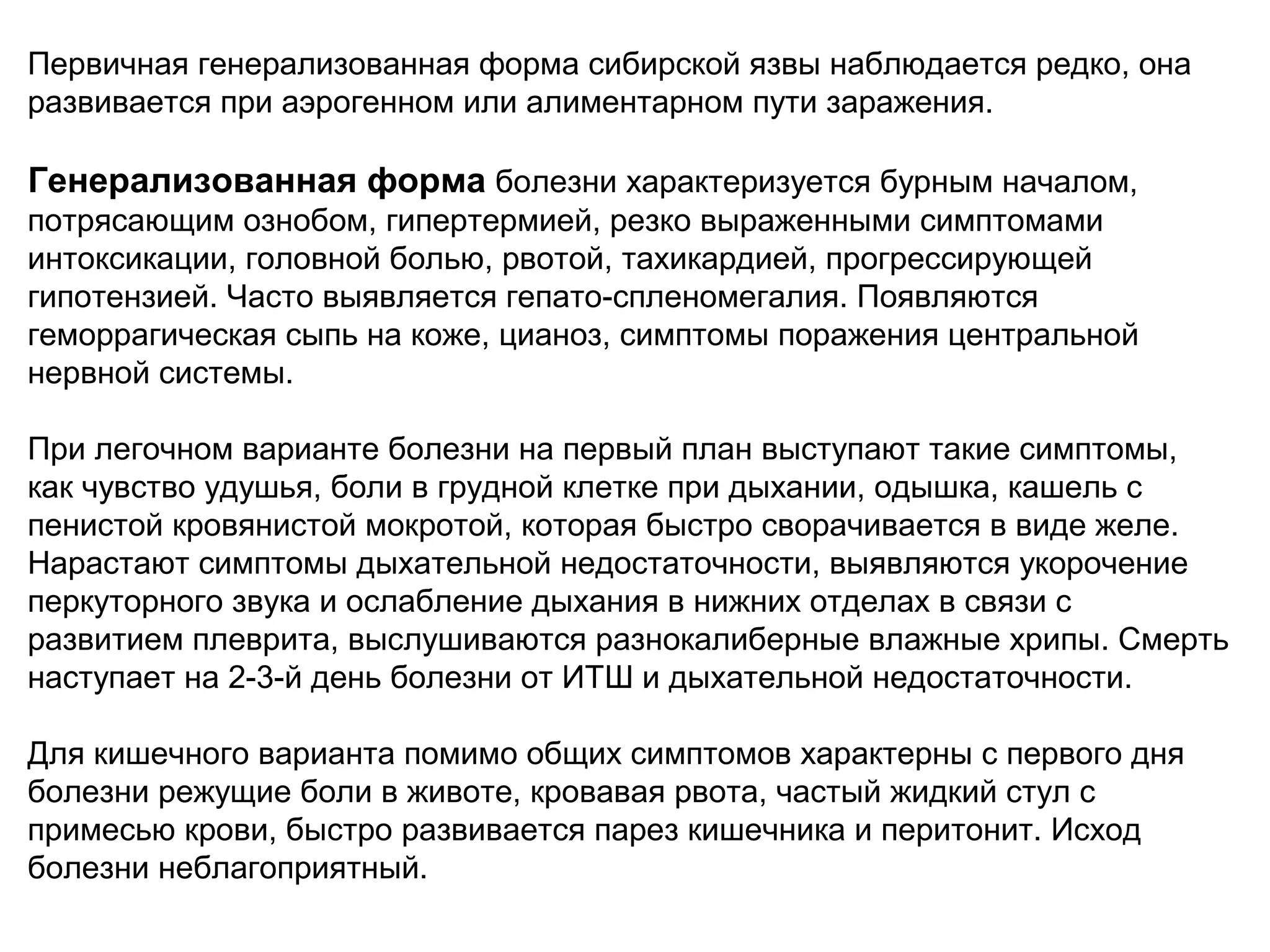 Первичная генерализованная форма сибирской язвы наблюдается редко, она 
развивается при аэрогенном или алиментарном пути заражения. 
Генерализованная форма болезни характеризуется бурным началом, 
потрясающим ознобом, гипертермией, резко выраженными симптомами 
интоксикации, головной болью, рвотой, тахикардией, прогрессирующей 
гипотензией. Часто выявляется гепато-спленомегалия. Появляются 
геморрагическая сыпь на коже, цианоз, симптомы поражения центральной 
нервной системы. 
При легочном варианте болезни на первый план выступают такие симптомы, 
как чувство удушья, боли в грудной клетке при дыхании, одышка, кашель с 
пенистой кровянистой мокротой, которая быстро сворачивается в виде желе. 
Нарастают симптомы дыхательной недостаточности, выявляются укорочение 
перкуторного звука и ослабление дыхания в нижних отделах в связи с 
развитием плеврита, выслушиваются разнокалиберные влажные хрипы. Смерть 
наступает на 2-3-й день болезни от ИТШ и дыхательной недостаточности. 
Для кишечного варианта помимо общих симптомов характерны с первого дня 
болезни режущие боли в животе, кровавая рвота, частый жидкий стул с 
примесью крови, быстро развивается парез кишечника и перитонит. Исход 
болезни неблагоприятный. 
 