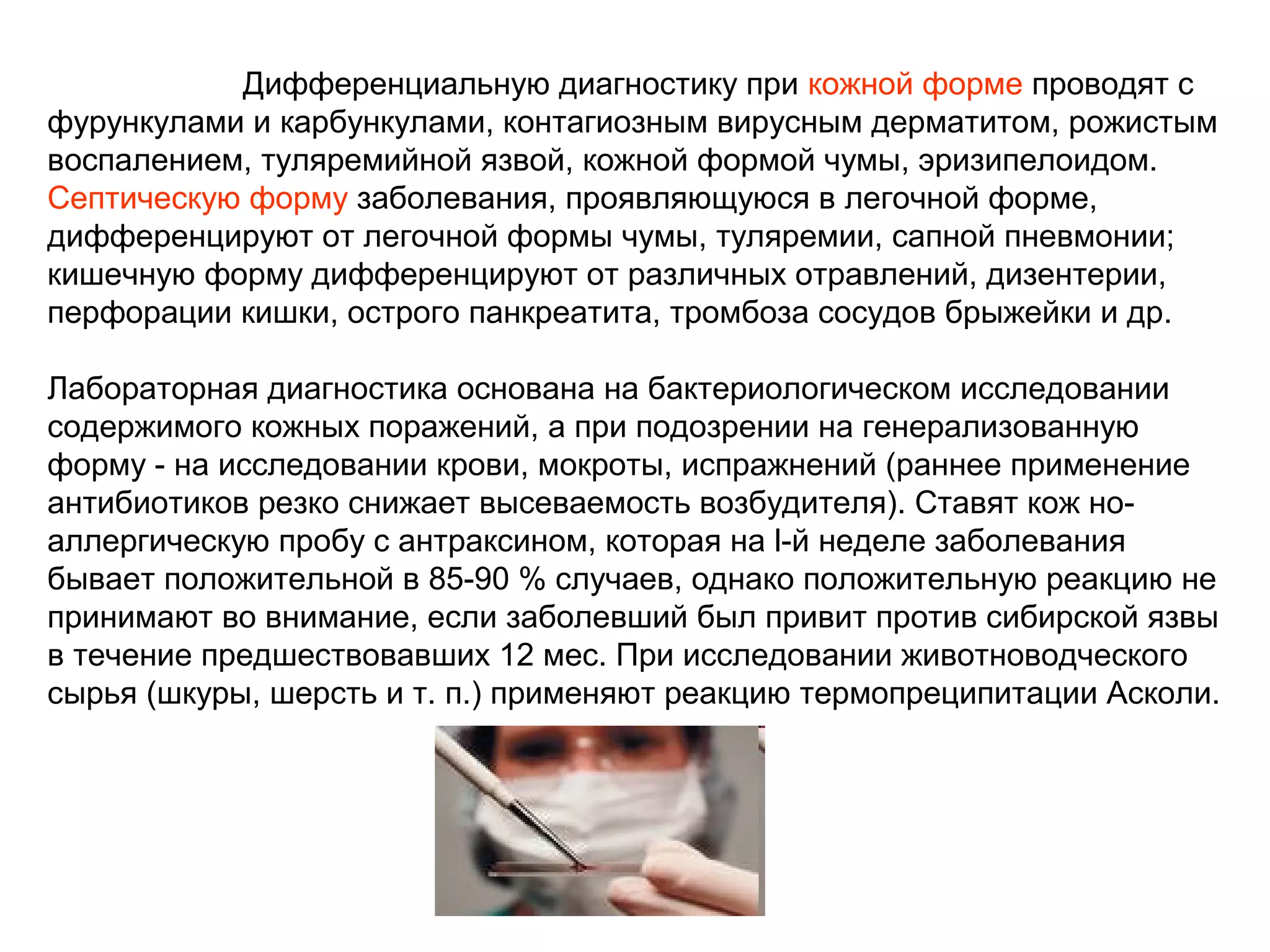 Дифференциальную диагностику при кожной форме проводят с 
фурункулами и карбункулами, контагиозным вирусным дерматитом, рожистым 
воспалением, туляремийной язвой, кожной формой чумы, эризипелоидом. 
Септическую форму заболевания, проявляющуюся в легочной форме, 
дифференцируют от легочной формы чумы, туляремии, сапной пневмонии; 
кишечную форму дифференцируют от различных отравлений, дизентерии, 
перфорации кишки, острого панкреатита, тромбоза сосудов брыжейки и др. 
Лабораторная диагностика основана на бактериологическом исследовании 
содержимого кожных поражений, а при подозрении на генерализованную 
форму - на исследовании крови, мокроты, испражнений (раннее применение 
антибиотиков резко снижает высеваемость возбудителя). Ставят кож но- 
аллергическую пробу с антраксином, которая на l-й неделе заболевания 
бывает положительной в 85-90 % случаев, однако положительную реакцию не 
принимают во внимание, если заболевший был привит против сибирской язвы 
в течение предшествовавших 12 мес. При исследовании животноводческого 
сырья (шкуры, шерсть и т. п.) применяют реакцию термопреципитации Асколи. 
 