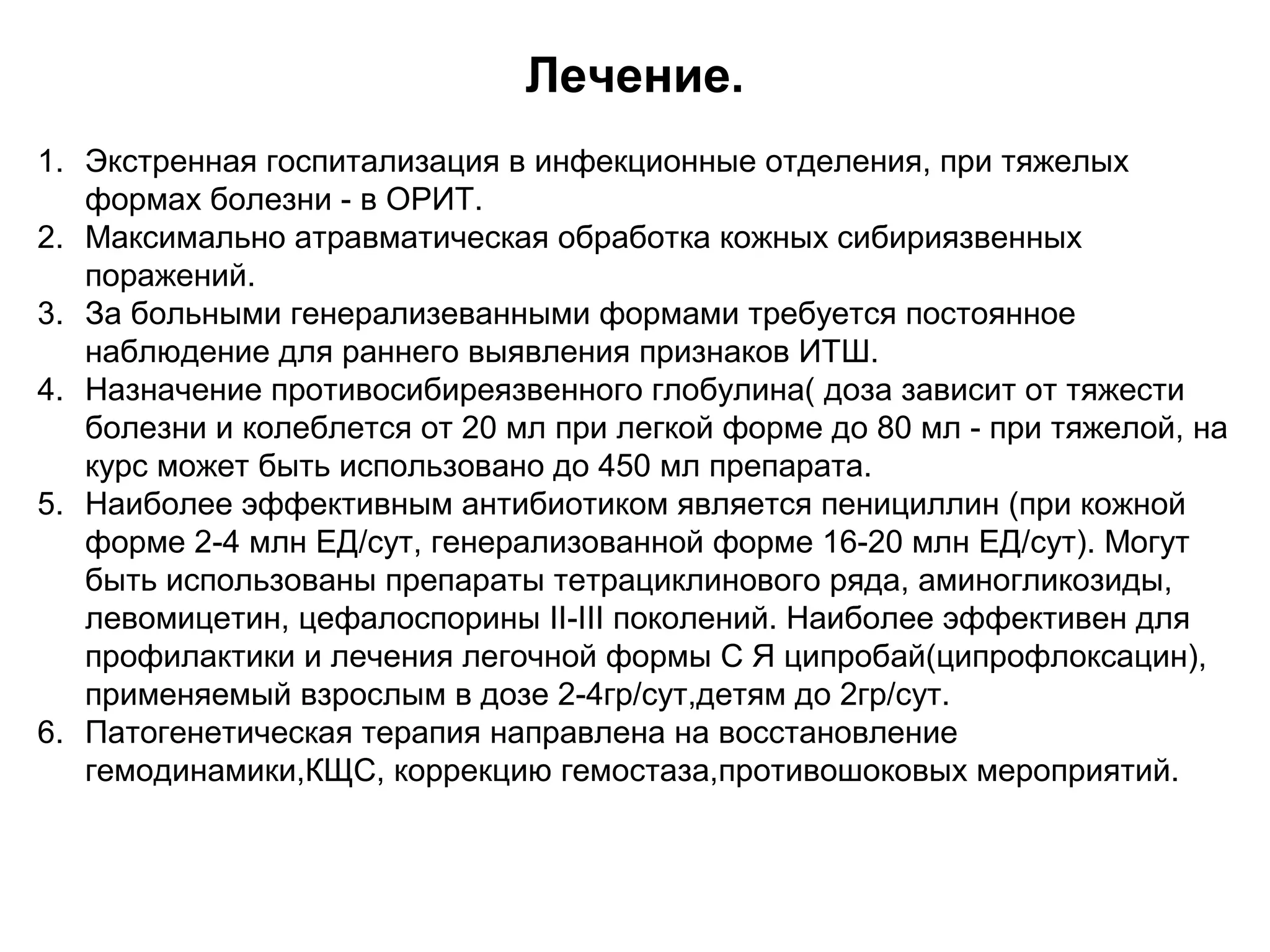 Лечение. 
1. Экстренная госпитализация в инфекционные отделения, при тяжелых 
формах болезни - в ОРИТ. 
2. Максимально атравматическая обработка кожных сибириязвенных 
поражений. 
3. За больными генерализеванными формами требуется постоянное 
наблюдение для раннего выявления признаков ИТШ. 
4. Назначение противосибиреязвенного глобулина( доза зависит от тяжести 
болезни и колеблется от 20 мл при легкой форме до 80 мл - при тяжелой, на 
курс может быть использовано до 450 мл препарата. 
5. Наиболее эффективным антибиотиком является пенициллин (при кожной 
форме 2-4 млн ЕД/сут, генерализованной форме 16-20 млн ЕД/сут). Могут 
быть использованы препараты тетрациклинового ряда, аминогликозиды, 
левомицетин, цефалоспорины II-III поколений. Наиболее эффективен для 
профилактики и лечения легочной формы С Я ципробай(ципрофлоксацин), 
применяемый взрослым в дозе 2-4гр/сут,детям до 2гр/сут. 
6. Патогенетическая терапия направлена на восстановление 
гемодинамики,КЩС, коррекцию гемостаза,противошоковых мероприятий. 
 