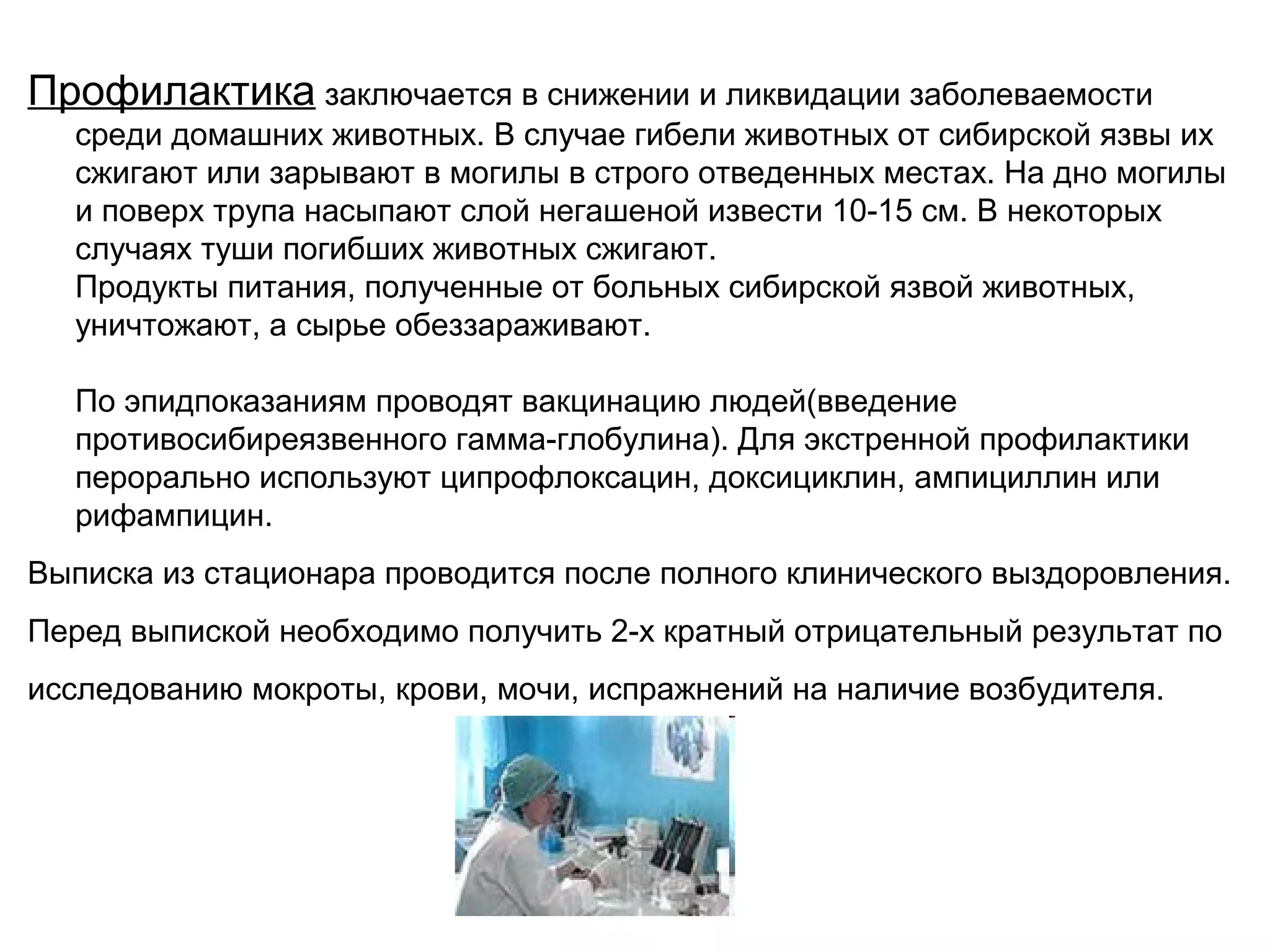 Профилактика заключается в снижении и ликвидации заболеваемости 
среди домашних животных. В случае гибели животных от сибирской язвы их 
сжигают или зарывают в могилы в строго отведенных местах. На дно могилы 
и поверх трупа насыпают слой негашеной извести 10-15 см. В некоторых 
случаях туши погибших животных сжигают. 
Продукты питания, полученные от больных сибирской язвой животных, 
уничтожают, а сырье обеззараживают. 
По эпидпоказаниям проводят вакцинацию людей(введение 
противосибиреязвенного гамма-глобулина). Для экстренной профилактики 
перорально используют ципрофлоксацин, доксициклин, ампициллин или 
рифампицин. 
Выписка из стационара проводится после полного клинического выздоровления. 
Перед выпиской необходимо получить 2-х кратный отрицательный результат по 
исследованию мокроты, крови, мочи, испражнений на наличие возбудителя. 
 