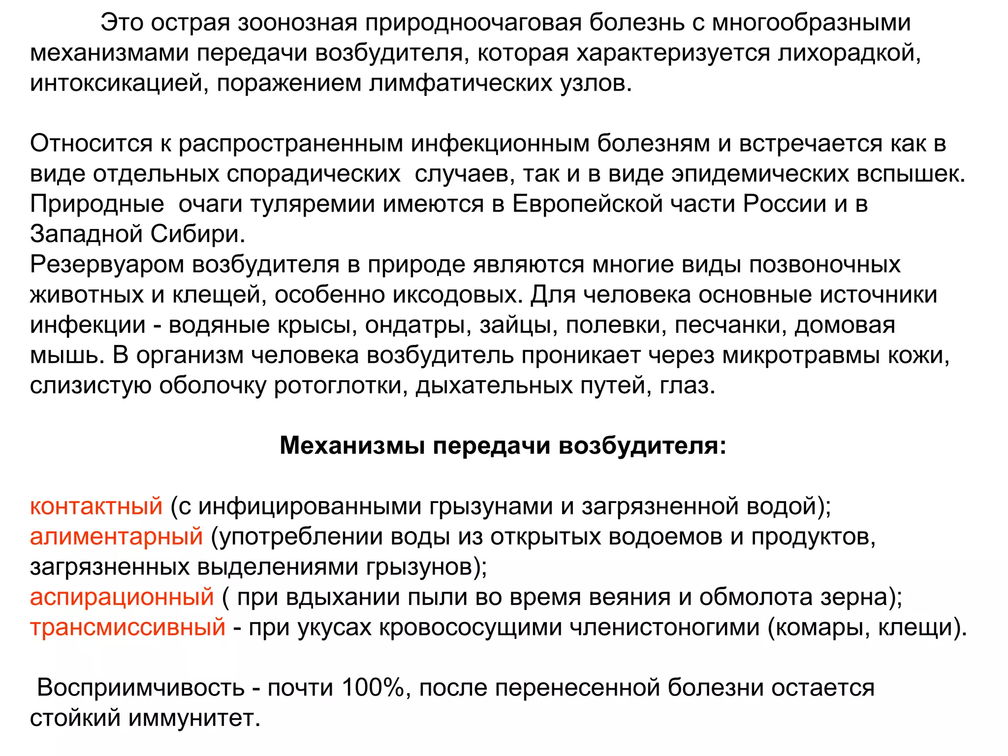 Это острая зоонозная природноочаговая болезнь с многообразными 
механизмами передачи возбудителя, которая характеризуется лихорадкой, 
интоксикацией, поражением лимфатических узлов. 
Относится к распространенным инфекционным болезням и встречается как в 
виде отдельных спорадических случаев, так и в виде эпидемических вспышек. 
Природные очаги туляремии имеются в Европейской части России и в 
Западной Сибири. 
Резервуаром возбудителя в природе являются многие виды позвоночных 
животных и клещей, особенно иксодовых. Для человека основные источники 
инфекции - водяные крысы, ондатры, зайцы, полевки, песчанки, домовая 
мышь. В организм человека возбудитель проникает через микротравмы кожи, 
слизистую оболочку ротоглотки, дыхательных путей, глаз. 
Механизмы передачи возбудителя: 
контактный (с инфицированными грызунами и загрязненной водой); 
алиментарный (употреблении воды из открытых водоемов и продуктов, 
загрязненных выделениями грызунов); 
аспирационный ( при вдыхании пыли во время веяния и обмолота зерна); 
трансмиссивный - при укусах кровососущими членистоногими (комары, клещи). 
Восприимчивость - почти 100%, после перенесенной болезни остается 
стойкий иммунитет. 
 