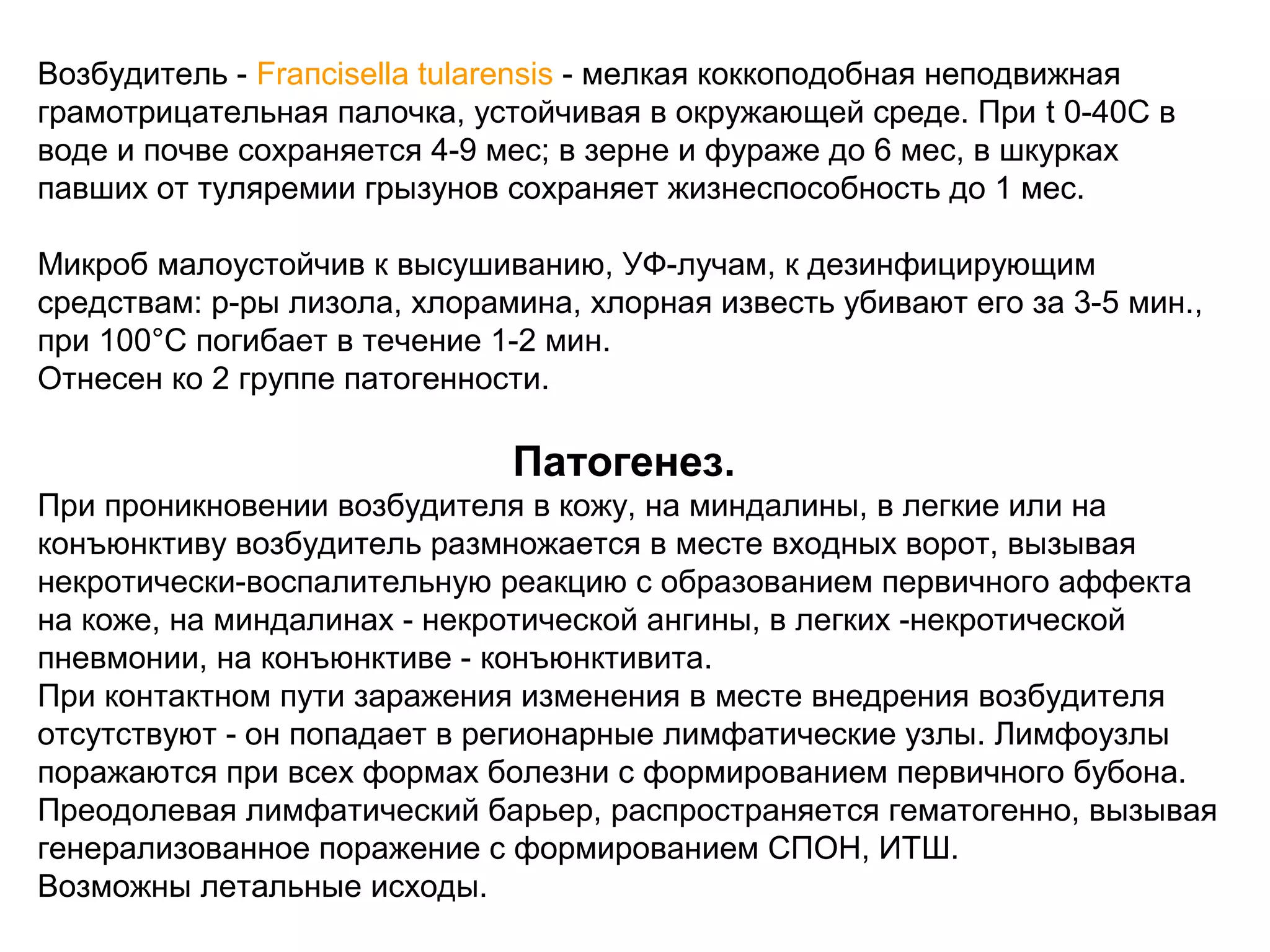 Возбудитель - Fraпcisella tularensis - мелкая коккоподобная неподвижная 
грамотрицательная палочка, устойчивая в окружающей среде. При t 0-40С в 
воде и почве сохраняется 4-9 мес; в зерне и фураже до 6 мес, в шкурках 
павших от туляремии грызунов сохраняет жизнеспособность до 1 мес. 
Микроб малоустойчив к высушиванию, УФ-лучам, к дезинфицирующим 
средствам: р-ры лизола, хлорамина, хлорная известь убивают его за 3-5 мин., 
при 100°С погибает в течение 1-2 мин. 
Отнесен ко 2 группе патогенности. 
Патогенез. 
При проникновении возбудителя в кожу, на миндалины, в легкие или на 
конъюнктиву возбудитель размножается в месте входных ворот, вызывая 
некротически-воспалительную реакцию с образованием первичного аффекта 
на коже, на миндалинах - некротической ангины, в легких -некротической 
пневмонии, на конъюнктиве - конъюнктивита. 
При контактном пути заражения изменения в месте внедрения возбудителя 
отсутствуют - он попадает в регионарные лимфатические узлы. Лимфоузлы 
поражаются при всех формах болезни с формированием первичного бубона. 
Преодолевая лимфатический барьер, распространяется гематогенно, вызывая 
генерализованное поражение с формированием СПОН, ИТШ. 
Возможны летальные исходы. 
 