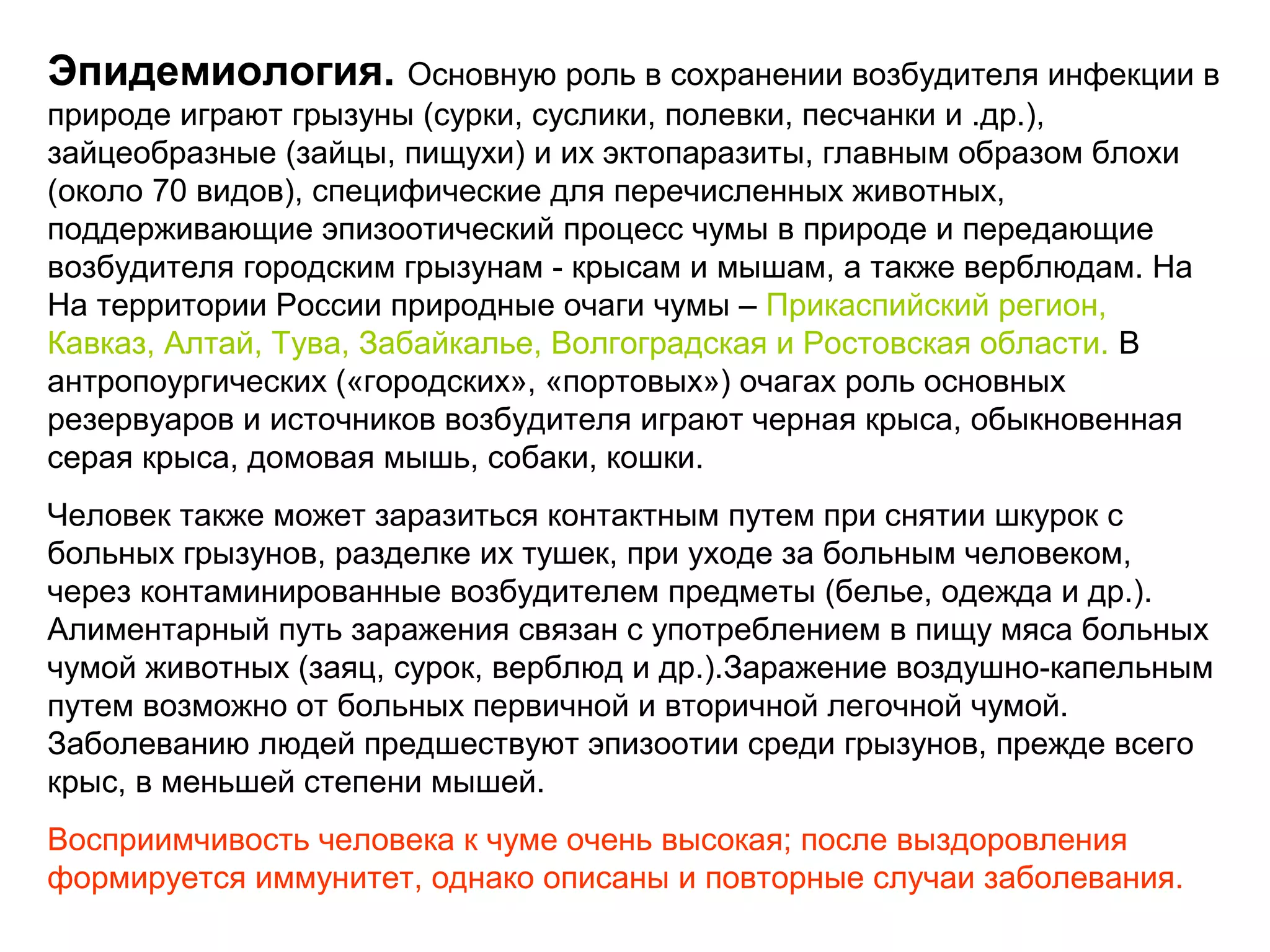 Эпидемиология. Основную роль в сохранении возбудителя инфекции в 
природе играют грызуны (сурки, суслики, полевки, песчанки и .др.), 
зайцеобразные (зайцы, пищухи) и их эктопаразиты, главным образом блохи 
(около 70 видов), специфические для перечисленных животных, 
поддерживающие эпизоотический процесс чумы в природе и передающие 
возбудителя городским грызунам - крысам и мышам, а также верблюдам. На 
На территории России природные очаги чумы – Прикаспийский регион, 
Кавказ, Алтай, Тува, Забайкалье, Волгоградская и Ростовская области. В 
антропоургических («городских», «портовых») очагах роль основных 
резервуаров и источников возбудителя играют черная крыса, обыкновенная 
серая крыса, домовая мышь, собаки, кошки. 
Человек также может заразиться контактным путем при снятии шкурок с 
больных грызунов, разделке их тушек, при уходе за больным человеком, 
через контаминированные возбудителем предметы (белье, одежда и др.). 
Алиментарный путь заражения связан с употреблением в пищу мяса больных 
чумой животных (заяц, сурок, верблюд и др.).Заражение воздушно-капельным 
путем возможно от больных первичной и вторичной легочной чумой. 
Заболеванию людей предшествуют эпизоотии среди грызунов, прежде всего 
крыс, в меньшей степени мышей. 
Восприимчивость человека к чуме очень высокая; после выздоровления 
формируется иммунитет, однако описаны и повторные случаи заболевания. 
 