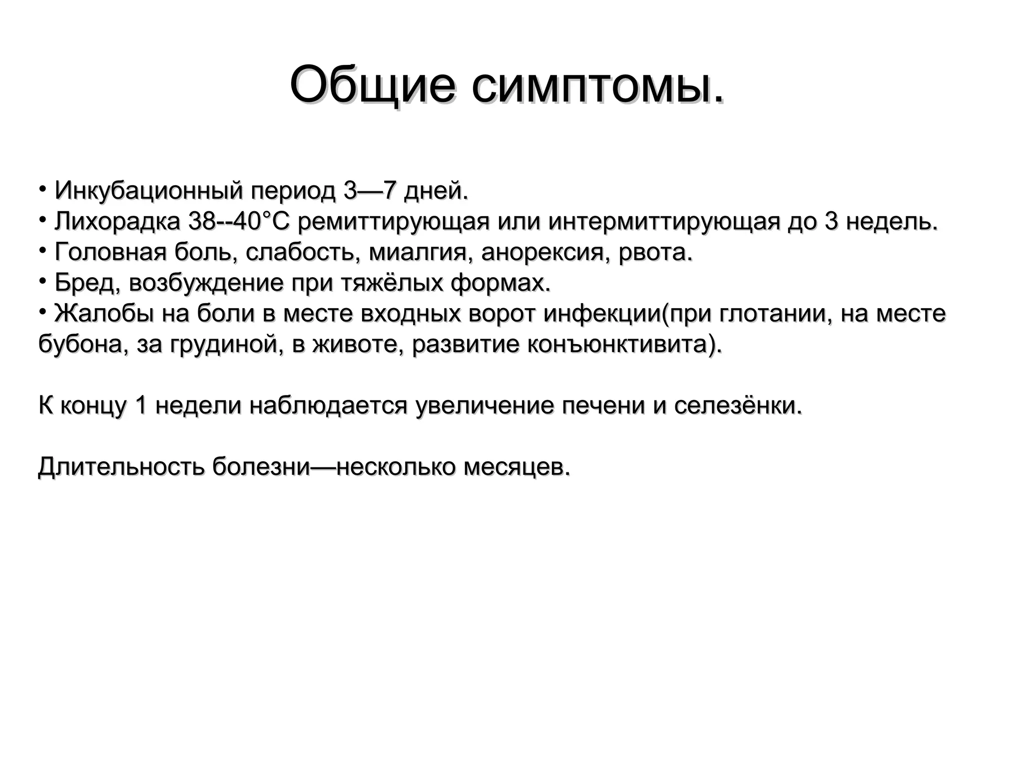 ООббщщииее ссииммппттооммыы.. 
• ИИннккууббааццииоонннныыйй ппееррииоодд 33——77 ддннеейй.. 
• ЛЛииххооррааддккаа 3388----4400°°CC ррееммииттттииррууюющщааяя ииллии ииннттееррммииттттииррууюющщааяя ддоо 33 ннееддеелльь.. 
• ГГооллооввннааяя ббоолльь,, ссллааббооссттьь,, ммииааллггиияя,, ааннооррееккссиияя,, ррввооттаа.. 
• ББрреедд,, ввооззббуужжддееннииее ппррии ттяяжжёёллыыхх ффооррммаахх.. 
• ЖЖааллооббыы ннаа ббооллии вв ммеессттее ввххоодднныыхх ввоорроотт ииннффееккццииии((ппррии ггллооттааннииии,, ннаа ммеессттее 
ббууббооннаа,, ззаа ггррууддиинноойй,, вв жжииввооттее,, ррааззввииттииее ккооннъъююннккттииввииттаа)).. 
КК ккооннццуу 11 ннееддееллии ннааббллююддааееттссяя ууввееллииччееннииее ппееччееннии ии ссееллееззёённккии.. 
ДДллииттееллььннооссттьь ббооллееззннии——ннеессккооллььккоо ммеессяяццеевв.. 
 