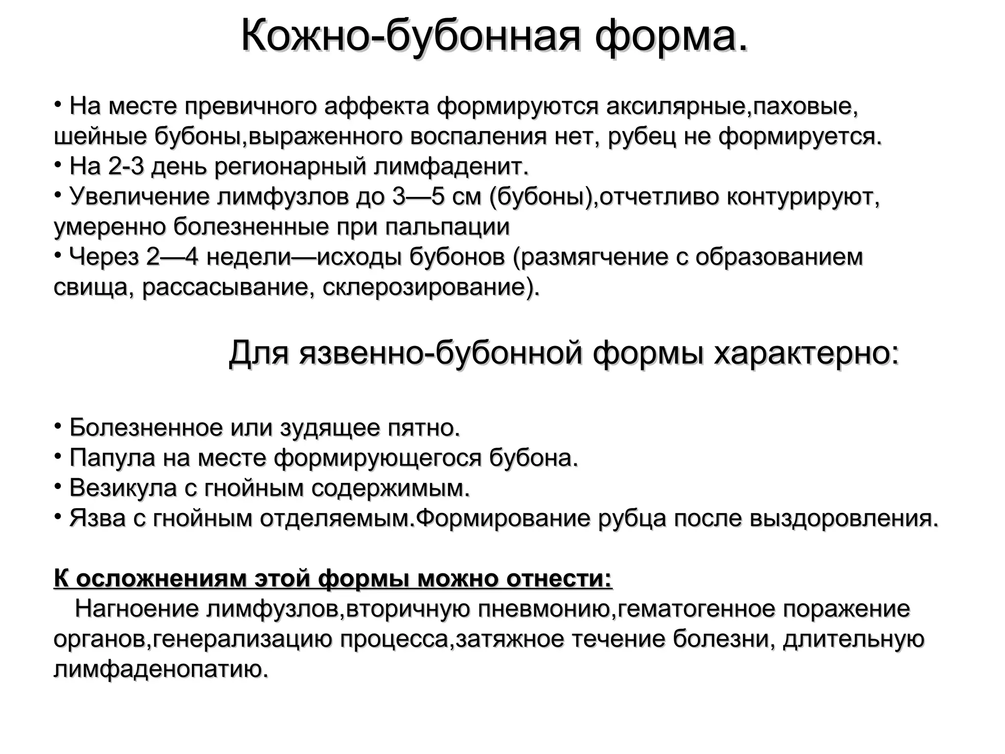 ККоожжнноо--ббууббооннннааяя ффооррммаа.. 
• ННаа ммеессттее ппррееввииччннооггоо ааффффееккттаа ффооррммииррууююттссяя ааккссиилляяррнныыее,,ппааххооввыыее,, 
шшееййнныыее ббууббоонныы,,ввыырраажжееннннооггоо ввооссппааллеенниияя ннеетт,, ррууббеецц ннее ффооррммииррууееттссяя.. 
• ННаа 22--33 ддеенньь ррееггииооннааррнныыйй ллииммффааддеенниитт.. 
• УУввееллииччееннииее ллииммффууззллоовв ддоо 33——55 ссмм ((ббууббоонныы)),,ооттччееттллииввоо ккооннттууррииррууюютт,, 
ууммеерреенннноо ббооллееззннеенннныыее ппррии ппааллььппааццииии 
• ЧЧеерреезз 22——44 ннееддееллии——ииссххооддыы ббууббоонноовв ((ррааззммяяггччееннииее сс ооббррааззооввааннииеемм 
ссввиищщаа,, рраассссаассыыввааннииее,, ссккллееррооззииррооввааннииее)).. 
ДДлляя яяззввеенннноо--ббууббоонннноойй ффооррммыы ххааррааккттееррнноо:: 
• ББооллееззннееннннооее ииллии ззууддяящщееее ппяяттнноо.. 
• ППааппууллаа ннаа ммеессттее ффооррммииррууюющщееггооссяя ббууббооннаа.. 
• ВВееззииккууллаа сс ггннооййнныымм ссооддеерржжииммыымм.. 
• ЯЯззвваа сс ггннооййнныымм ооттддеелляяееммыымм..ФФооррммииррооввааннииее ррууббццаа ппооссллее ввыыззддооррооввллеенниияя.. 
КК ооссллоожжннеенниияямм ээттоойй ффооррммыы ммоожжнноо ооттннеессттии:: 
ННааггннооееннииее ллииммффууззллоовв,,ввттооррииччннууюю ппннееввммооннииюю,,ггееммааттооггееннннооее ппоорраажжееннииее 
ооррггаанноовв,,ггееннееррааллииззааццииюю ппррооццеессссаа,,ззааттяяжжннооее ттееччееннииее ббооллееззннии,, ддллииттееллььннууюю 
ллииммффааддееннооппааттииюю.. 
 