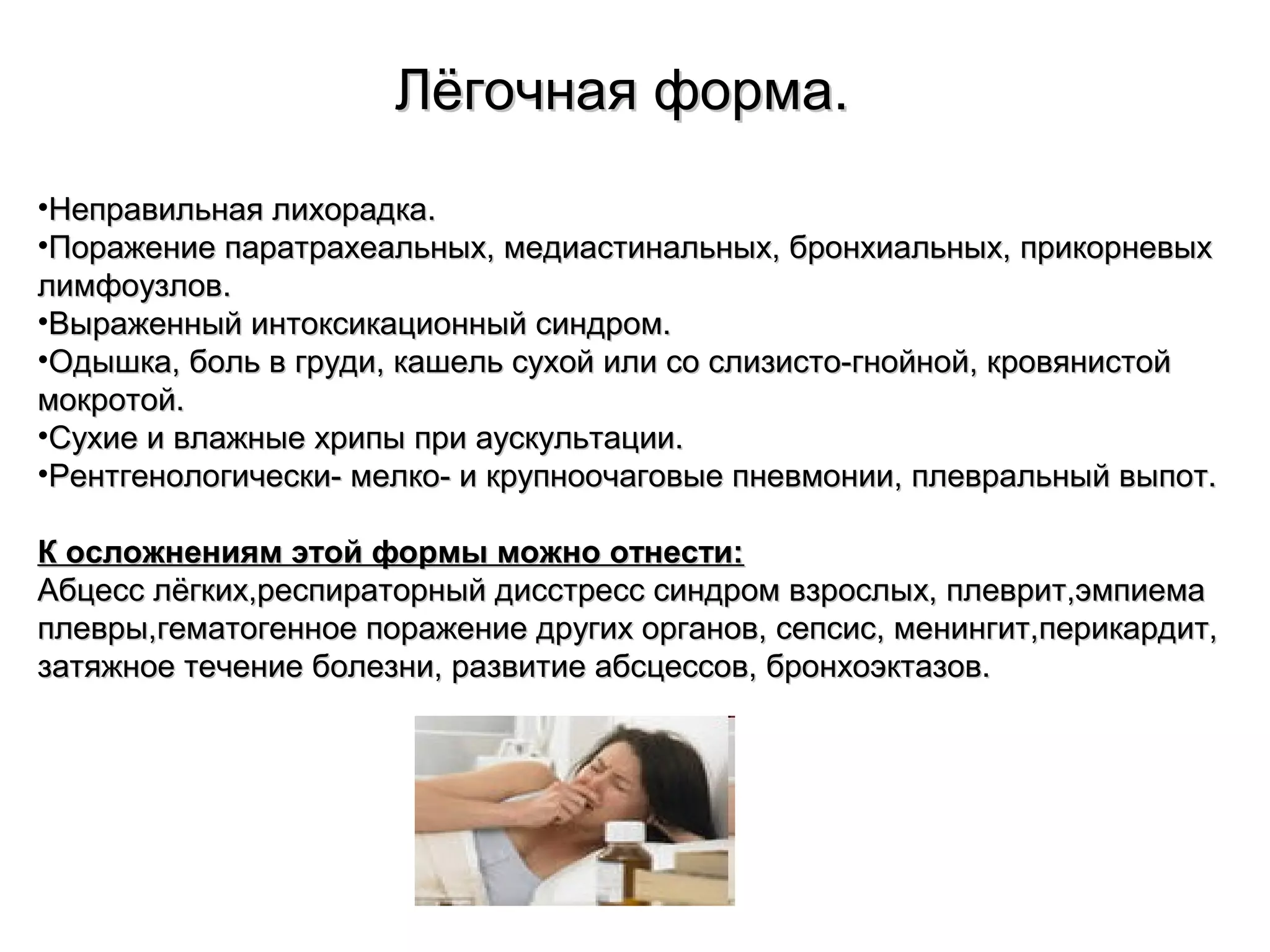 ЛЛёёггооччннааяя ффооррммаа.. 
•ННееппррааввииллььннааяя ллииххооррааддккаа.. 
•ППоорраажжееннииее ппааррааттррааххееааллььнныыхх,, ммееддииаассттииннааллььнныыхх,, ббррооннххииааллььнныыхх,, ппррииккооррннееввыыхх 
ллииммффооууззллоовв.. 
•ВВыырраажжеенннныыйй ииннттооккссииккааццииоонннныыйй ссииннддрроомм.. 
•ООддыышшккаа,, ббоолльь вв ггррууддии,, ккаашшеелльь ссууххоойй ииллии ссоо ссллииззииссттоо--ггннооййнноойй,, ккррооввяяннииссттоойй 
ммооккррооттоойй.. 
•ССууххииее ии ввллаажжнныыее ххррииппыы ппррии ааууссккууллььттааццииии.. 
•РРееннттггееннооллооггииччеессккии-- ммееллккоо-- ии ккррууппннооооччааггооввыыее ппннееввммооннииии,, ппллееввррааллььнныыйй ввыыппоотт.. 
КК ооссллоожжннеенниияямм ээттоойй ффооррммыы ммоожжнноо ооттннеессттии:: 
ААббццеесссс ллёёггккиихх,,рреессппииррааттооррнныыйй ддииссссттрреесссс ссииннддрроомм ввззррооссллыыхх,, ппллеевврриитт,,ээммппииееммаа 
ппллееввррыы,,ггееммааттооггееннннооее ппоорраажжееннииее ддррууггиихх ооррггаанноовв,, ссееппссиисс,, ммееннииннггиитт,,ппееррииккааррддиитт,, 
ззааттяяжжннооее ттееччееннииее ббооллееззннии,, ррааззввииттииее ааббссццеессссоовв,, ббррооннххооээккттааззоовв.. 
 