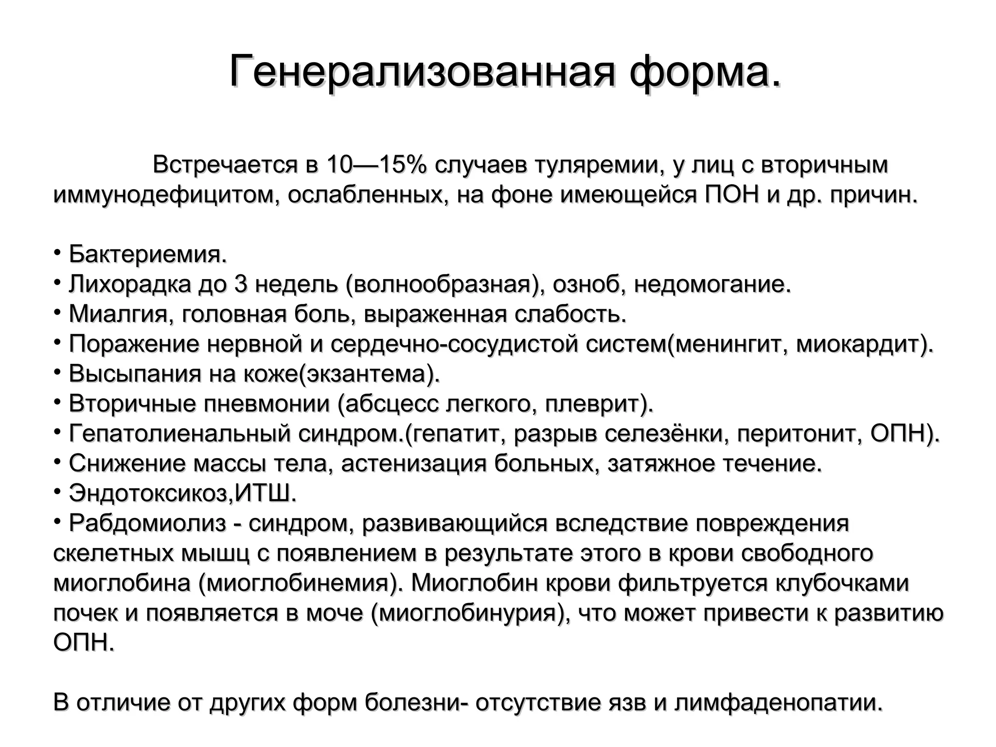 ГГееннееррааллииззооввааннннааяя ффооррммаа.. 
ВВссттррееччааееттссяя вв 1100——1155%% ссллууччааеевв ттуулляяррееммииии,, уу ллиицц сс ввттооррииччнныымм 
ииммммууннооддееффииццииттоомм,, ооссллааббллеенннныыхх,, ннаа ффооннее ииммееюющщееййссяя ППООНН ии ддрр.. ппррииччиинн.. 
• ББааккттееррииееммиияя.. 
• ЛЛииххооррааддккаа ддоо 33 ннееддеелльь ((ввооллннооооббррааззннааяя)),, ооззннообб,, ннееддооммооггааннииее.. 
• ММииааллггиияя,, ггооллооввннааяя ббоолльь,, ввыырраажжееннннааяя ссллааббооссттьь.. 
• ППоорраажжееннииее ннееррввнноойй ии ссееррддееччнноо--ссооссууддииссттоойй ссииссттеемм((ммееннииннггиитт,, ммииооккааррддиитт)).. 
• ВВыыссыыппаанниияя ннаа ккоожжее((ээккззааннттееммаа)).. 
• ВВттооррииччнныыее ппннееввммооннииии ((ааббссццеесссс ллееггккооггоо,, ппллеевврриитт)).. 
• ГГееппааттооллииееннааллььнныыйй ссииннддрроомм..((ггееппааттиитт,, ррааззррыывв ссееллееззёённккии,, ппееррииттоонниитт,, ООППНН)).. 
• ССнниижжееннииее ммаассссыы ттееллаа,, аассттееннииззаацциияя ббооллььнныыхх,, ззааттяяжжннооее ттееччееннииее.. 
• ЭЭннддооттооккссииккоозз,,ИИТТШШ.. 
• РРааббддооммииооллиизз -- ссииннддрроомм,, ррааззввииввааюющщииййссяя ввссллееддссттввииее ппоовврреежжддеенниияя 
ссккееллееттнныыхх ммыышшцц сс ппоояяввллееннииеемм вв ррееззууллььттааттее ээттооггоо вв ккррооввии ссввооббооддннооггоо 
ммииооггллооббииннаа ((ммииооггллооббииннееммиияя)).. ММииооггллооббиинн ккррооввии ффииллььттррууееттссяя ккллууббооччккааммии 
ппооччеекк ии ппоояяввлляяееттссяя вв ммооччее ((ммииооггллооббииннуурриияя)),, ччттоо ммоожжеетт ппррииввеессттии кк ррааззввииттииюю 
ООППНН.. 
ВВ ооттллииччииее оотт ддррууггиихх ффооррмм ббооллееззннии-- ооттссууттссттввииее яяззвв ии ллииммффааддееннооппааттииии.. 
 