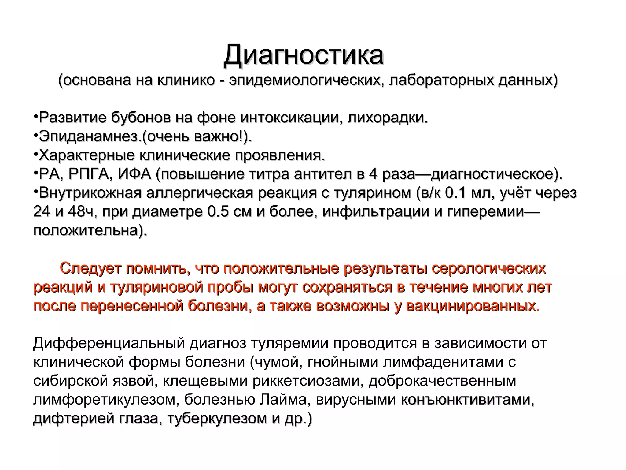 ДДииааггннооссттииккаа 
((ооссннооввааннаа ннаа ккллииннииккоо -- ээппииддееммииооллооггииччеессккиихх,, ллааббооррааттооррнныыхх ддаанннныыхх)) 
•РРааззввииттииее ббууббоонноовв ннаа ффооннее ииннттооккссииккааццииии,, ллииххооррааддккии.. 
•ЭЭппииддааннааммннеезз..((ооччеенньь вваажжнноо!!)).. 
•ХХааррааккттееррнныыее ккллииннииччеессккииее ппрроояяввллеенниияя.. 
•РРАА,, РРППГГАА,, ИИФФАА ((ппооввыышшееннииее ттииттрраа ааннттииттеелл вв 44 ррааззаа——ддииааггннооссттииччеессккооее)).. 
•ВВннууттррииккоожжннааяя ааллллееррггииччеессккааяя ррееааккцциияя сс ттуулляярриинноомм ((вв//кк 00..11 ммлл,, ууччёётт ччеерреезз 
2244 ии 4488чч,, ппррии ддииааммееттррее 00..55 ссмм ии ббооллееее,, ииннффииллььттррааццииии ии ггииппееррееммииии—— 
ппооллоожжииттееллььннаа)).. 
ССллееддууеетт ппооммннииттьь,, ччттоо ппооллоожжииттееллььнныыее ррееззууллььттааттыы ссееррооллооггииччеессккиихх 
ррееааккцциийй ии ттуулляяррииннооввоойй ппррооббыы ммооггуутт ссооххрраанняяттььссяя вв ттееччееннииее ммннооггиихх ллеетт 
ппооссллее ппееррееннеессеенннноойй ббооллееззннии,, аа ттааккжжее ввооззммоожжнныы уу ввааккцциинниирроовваанннныыхх.. 
Дифференциальный диагноз туляремии проводится в зависимости от 
клинической формы болезни (чумой, гнойными лимфаденитами с 
сибирской язвой, клещевыми риккетсиозами, доброкачественным 
лимфоретикулезом, болезнью Лайма, вирусными ккооннъъююннккттииввииттааммии,, 
ддииффттееррииеейй ггллааззаа,, ттууббееррккууллееззоомм ии ддрр..)) 
 