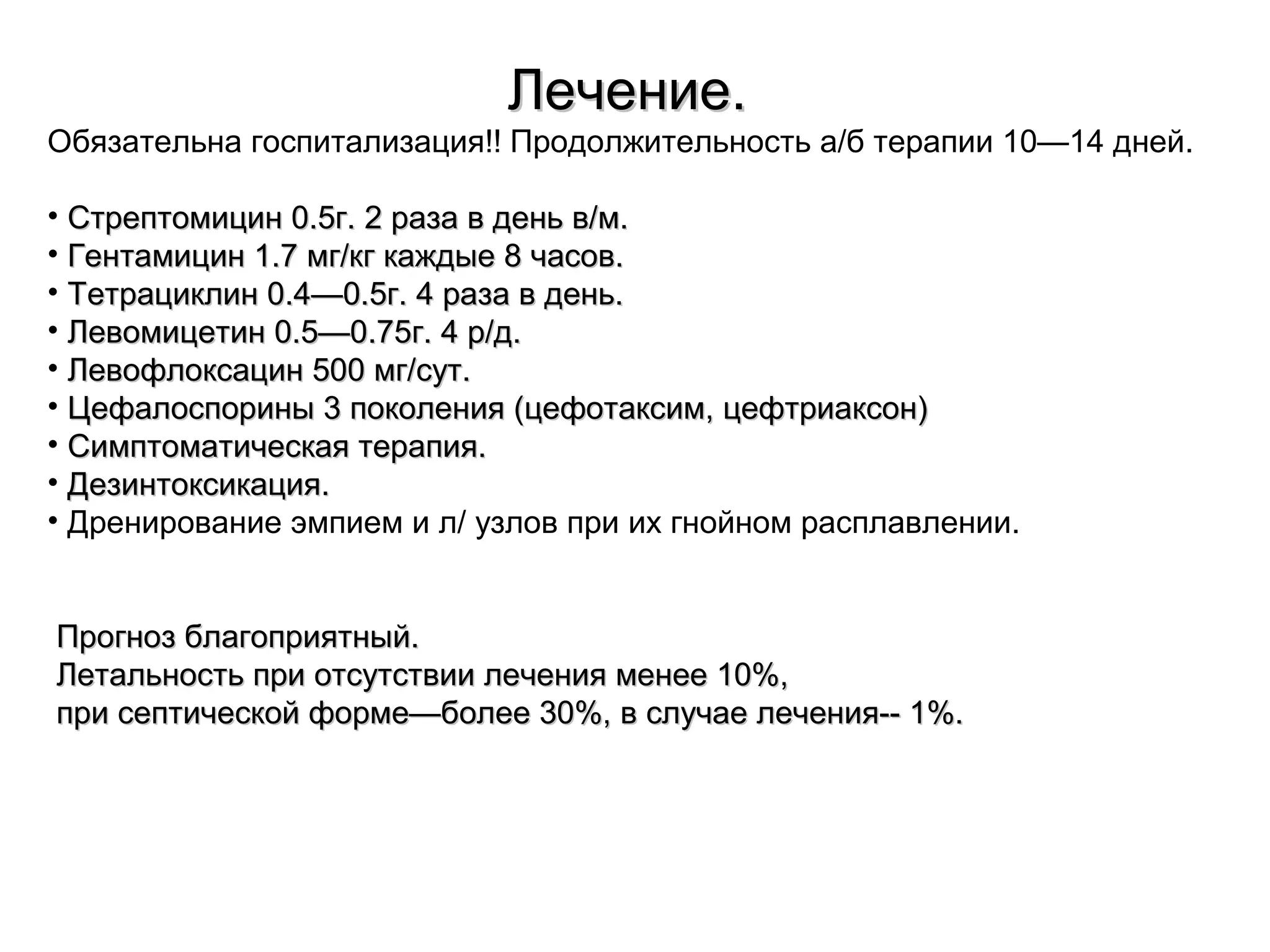 ЛЛееччееннииее.. 
Обязательна госпитализация!! Продолжительность а/б терапии 10—14 дней. 
• ССттррееппттооммиицциинн 00..55гг.. 22 ррааззаа вв ддеенньь вв//мм.. 
• ГГееннттааммиицциинн 11..77 ммгг//ккгг ккаажжддыыее 88 ччаассоовв.. 
• ТТееттррааццииккллиинн 00..44——00..55гг.. 44 ррааззаа вв ддеенньь.. 
• ЛЛееввооммииццееттиинн 00..55——00..7755гг.. 44 рр//дд.. 
• ЛЛееввооффллооккссаацциинн 550000 ммгг//ссуутт.. 
• ЦЦееффааллооссппоорриинныы 33 ппооккооллеенниияя ((ццееффооттааккссиимм,, ццееффттррииааккссоонн)) 
• ССииммппттооммааттииччеессккааяя ттееррааппиияя.. 
• ДДееззииннттооккссииккаацциияя.. 
• Дренирование эмпием и л/ узлов при их гнойном расплавлении. 
ППррооггнноозз ббллааггооппрриияяттнныыйй.. 
ЛЛееттааллььннооссттьь ппррии ооттссууттссттввииии ллееччеенниияя ммееннееее 1100%%,, 
ппррии ссееппттииччеессккоойй ффооррммее——ббооллееее 3300%%,, вв ссллууччааее ллееччеенниияя---- 11%%.. 
 