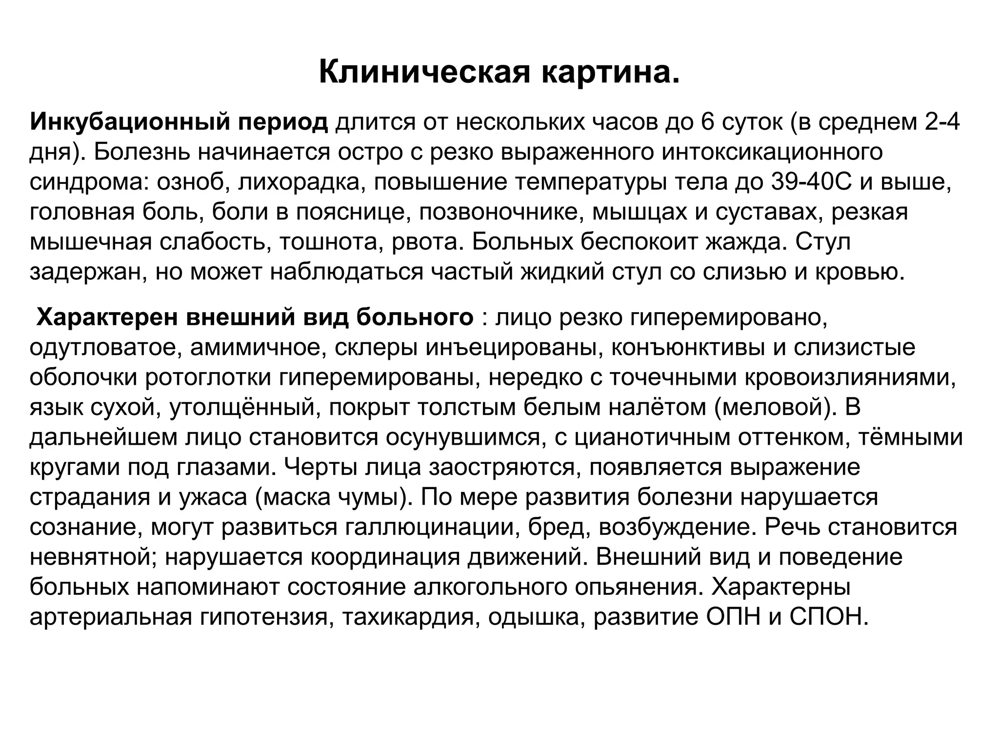 Клиническая картина. 
Инкубационный период длится от нескольких часов до 6 суток (в среднем 2-4 
дня). Болезнь начинается остро с резко выраженного интоксикационного 
синдрома: озноб, лихорадка, повышение температуры тела до 39-40С и выше, 
головная боль, боли в пояснице, позвоночнике, мышцах и суставах, резкая 
мышечная слабость, тошнота, рвота. Больных беспокоит жажда. Стул 
задержан, но может наблюдаться частый жидкий стул со слизью и кровью. 
Характерен внешний вид больного : лицо резко гиперемировано, 
одутловатое, амимичное, склеры инъецированы, конъюнктивы и слизистые 
оболочки ротоглотки гиперемированы, нередко с точечными кровоизлияниями, 
язык сухой, утолщённый, покрыт толстым белым налётом (меловой). В 
дальнейшем лицо становится осунувшимся, с цианотичным оттенком, тёмными 
кругами под глазами. Черты лица заостряются, появляется выражение 
страдания и ужаса (мaскa чумы). По мере развития болезни нарушается 
сознание, могут развиться галлюцинации, бред, возбуждение. Речь становится 
невнятной; нарушается координация движений. Внешний вид и поведение 
больных напоминают состояние алкогольного опьянения. Характерны 
артериальная гипотензия, тахикардия, одышка, развитие ОПН и СПОН. 
 