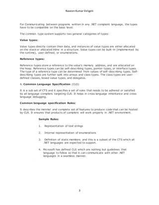 Naveen Kumar Veligeti 
For Communicating between programs written in any .NET complaint language, the types 
have to be compatible on the basic level. 
The common type system supports two general categories of types: 
3 
Value types: 
Value types directly contain their data, and instances of value types are either allocated 
on the stack or allocated inline in a structure. Value types can be built -in (implemented by 
the runtime), user-defined, or enumerations. 
Reference types: 
Reference types store a reference to the value's memory address, and are allocated on 
the heap. Reference types can be self-describing types, pointer types, or interface types. 
The type of a reference type can be determined from values of self -describing types. Self-describing 
types are further split into arrays and class types. The class types are user-defined 
classes, boxed value types, and delegates. 
4. Common Language Specification (CLS) 
It is a sub set of CTS and it specifies a set of rules that needs to be adhered or satisfied 
by all language compilers targeting CLR. It helps in cross language inheritance and cross 
language debugging. 
Common language specification Rules: 
It describes the minimal and complete set of features to produce code that can be hosted 
by CLR. It ensures that products of compilers will work properly in .NET environment. 
Sample Rules: 
1. Representation of text strings 
2. Internal representation of enumerations 
3. Definition of static members and this is a subset of the CTS which all 
.NET languages are expected to support. 
4. Microsoft has defined CLS which are nothing but guidelines that 
language to follow so that it can communicate with other .NET 
languages in a seamless manner. 
