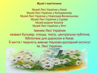 Музеї і пам'ятники 
Музей Лесі Українки у Києві 
Музей Лесі Українки у Колодяжному 
Музей Лесі Українки у Новограді-Волинському 
Музей Лесі Українки у Сурамі 
Музей родини Косачів 
Музей Лесі Українки у Ялті 
Іменем Лесі Українки 
названі бульвар, площа, театр, центральна публічна 
бібліотека для дорослих в Києві. 
Її життя і творчість вивчає Науково-дослідний інститут 
ім. Лесі Українки. 
 