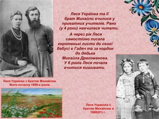 Леся Українка та її 
брат Михайло вчилися у 
приватних учителів. Рано 
(у 4 роки) навчилася читати. 
Леся Українка з братом Михайлом. 
Фото початку 1890-х років. 
А через рік Леся 
самостійно писала 
коротенькі листи до своєї 
бабусі в Гадяч та за кордон 
до дядька 
Михайла Драгоманова. 
У 6 років Леся почала 
вчитися вишивати. 
Леся Украинка с 
братом Михайлом в 
1880(81) г. 
 