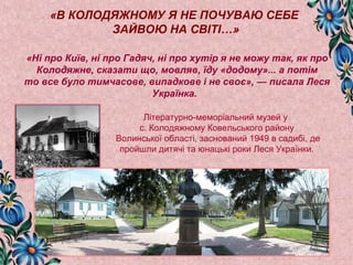 «В КОЛОДЯЖНОМУ Я НЕ ПОЧУВАЮ СЕБЕ 
ЗАЙВОЮ НА СВІТІ…» 
«Ні про Київ, ні про Гадяч, ні про хутір я не можу так, як про 
Колодяжне, сказати що, мовляв, їду «додому»... а потім 
то все було тимчасове, випадкове і не своє», — писала Леся 
Українка. 
Літературно-меморіальний музей у 
с. Колодяжному Ковельського району 
Волинської області, заснований 1949 в садибі, де 
пройшли дитячі та юнацькі роки Леся Українки. 
 