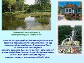 Знаменитий ставочок біля якого 
народжувалися рядки “Лісової пісні” 
Навесні 1882 року родина Косачів перебралася на 
постійне проживання до села Колодяжного, що 
Недалеко містечка Ковеля. В цьому селі Леся 
за допомогою свого брата 
Михайла виконала дуже цінну роботу: записала від 
різних людей дуже багато пісень. Перед текстами 
кожної пісні наклеєна була стрічка 
нотного паперу з нотами мелодії тієї пісні. 
 