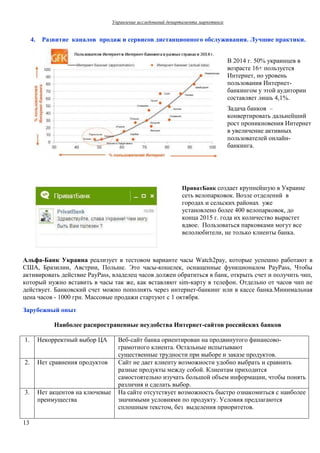 Управление исследований департамента маркетинга 
13 
4. Развитие каналов продаж и сервисов дистанционного обслуживания. Лучшие практики. 
В 2014 г. 50% украинцев в 
возрасте 16+ пользуется 
Интернет, но уровень 
пользования Интернет- 
банкингом у этой аудитории 
составляет лишь 4,1%. 
Задача банков – 
конвертировать дальнейший 
рост проникновения Интернет 
в увеличение активных 
пользователей онлайн- 
банкинга. 
ПриватБанк создает крупнейшую в Украине 
сеть велопарковок. Возле отделений в 
городах и сельских районах уже 
установлено более 400 велопарковок, до 
конца 2015 г. года их количество вырастет 
вдвое. Пользоваться парковками могут все 
велолюбители, не только клиенты банка. 
Альфа-Банк Украина реализует в тестовом варианте часы Watch2pay, которые успешно работают в 
США, Бразилии, Австрии, Польше. Это часы-кошелек, оснащенные функционалом PayPass, Чтобы 
активировать действие PayPass, владелец часов должен обратиться в банк, открыть счет и получить чип, 
который нужно вставить в часы так же, как вставляют sim-карту в телефон. Отдельно от часов чип не 
действует. Банковский счет можно пополнять через интернет-банкинг или в кассе банка.Минимальная 
цена часов - 1000 грн. Массовые продажи стартуют с 1 октября. 
Зарубежный опыт 
Наиболее распространенные неудобства Интернет-сайтов российских банков 
1. Некорректный выбор ЦА Веб-сайт банка ориентирован на продвинутого финансово- 
грамотного клиента. Остальные испытывают 
существенные трудности при выборе и заказе продуктов. 
2. Нет сравнения продуктов Сайт не дает клиенту возможности удобно выбрать и сравнить 
разные продукты между собой. Клиентам приходится 
самостоятельно изучать большой объем информации, чтобы понять 
различия и сделать выбор. 
3. Нет акцентов на ключевые 
преимущества 
На сайте отсутствует возможность быстро ознакомиться с наиболее 
значимыми условиями по продукту. Условия предлагаются 
сплошным текстом, без выделения приоритетов. 
 