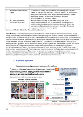 Управление исследований департамента маркетинга 
4. Несовершенство онлайн- 
14 
заявок 
Большинство сайтов предоставляют клиентам формы онлайн- 
заявок на продукты, однако для клиентов процесс их заполнения 
остается непрозрачным из-за отсутствия информации о сроках 
обработки заявок и дальнейших действиях, которые 
потребуются после отправки заявки. 
5. Нет пост-продажной 
поддержки продукта 
Веб-сайт ориентирован на продажи продуктов, но не 
предоставляет никакой или почти никакой информации по 
вопросам, связанным с использованием продукта. Клиентам 
приходится обращаться в контакт-центр или офис банка для 
получения ответов на такие вопросы. 
Источник: Markswebb Rank & Report, FutureBanking.ru. 
Банк Barclays (Великобритания) совместно с Hitachi Europe разрабатывает биометрический ридер, 
который позволит идентифицировать клиентов по рисунку вен. Вместо логинов и паролей на входе в 
интернет-банк пользователям будет предложено вложить палец в специальный сканер, который считает 
уникальный рисунок вен. Биометрический ридер представляет собой небольшое устройство размером с 
теннисный мяч, которое подключается к USB-порту компьютера. Для сканирования используется 
инфракрасное излучение. В отличие от отпечатков пальцев, узоры вен чрезвычайно трудно подделать 
или скопировать.Улавливая пульсацию крови, прибор способен отличить живой оригинал от 
искусственных копий. За счет этого заметно снижается риск мошенничества. Устройством могут 
пользоваться несколько людей. Например, один сканирует палец, чтобы совершить платеж, а второй – 
чтобы подтвердить операцию. Технология на данный момент довольно дорогая, поэтому 
воспользоваться поначалу ей смогут только корпоративные клиенты, которые приобретут ридер. 
Возможно, со временем услуга станет доступна розничным клиентам банка. 
5. Маркетинг и реклама 
Оценка депозитной рекламной кампании Имэксбанка 
