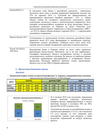 Управление исследований департамента маркетинга 
Украинский индекс ставок по депозитам физлиц, % годовых, среднемесячное значение 
данные агентства "Thomson Reuters" по ТОП-20 банков 
доллар США евро 
август 19.38 19.54 20.05 7.69 8.30 8.82 6.35 6.89 7.58 
сентябрь 19.63 19.78 20.29 7.94 8.49 8.92 6.59 7.09 7.69 
изменение 0.25 0.24 0.24 0.25 0.19 0.10 0.24 0.20 0.11 
9 
Standard&Poor`s В последние годы банки с российским капиталом значительно 
увеличили свою долю в активах украинской банковской системы (до 
12% на середину 2014 г.). Удельный вес принадлежащего им 
корпоративного кредитного портфеля превышает 16% в общем 
объеме. Сейчас их готовность осуществлять деятельность может 
существенно снизиться в связи с геополитическим конфликтом. Если 
сценарий полномасштабного вторжения не будет реализован, банки с 
российским капиталом из Украины не уйдут. Рыночная доля 
западноевропейских банков сократилась в 2 раза по сравнению с 2008 г. 
- до 15% от общего объема активов к середине 2014 г. , с перспективой 
дальнейшего сокращения. 
Михаил Демкив, ICU Столкнувшись со значительным оттоком депозитов, российские банки 
привлекли около $1,5 млрд фондированя от материнских структур. 
Украинские «дочки» российских госбанков могут уйти лишь если 
санкции надолго отрежут материнские структуры от рынков капитала. 
Тамаш Хак-Ковач, 
ОТП банк 
Иностранные банки в Украине сейчас не могут найти нормально 
работающую бизнес-модель. Непонятно, как и на чем зарабатывать. 
Специфика банковского бизнеса по-украински состоит в высокой 
трудозатратности, особенно в рознице. Во многом эта проблема связана 
с жестким нормативным регулированием и устаревшими бизнес- 
процессами. Реальный заработок приносит только кредитование. 
Окупить сеть за счет РКО в Украине нереально. 
3. Продуктовые банковские тренды 
Депозиты 
3 месяца 6 месяцев 12 месяцев 3 месяца 6 месяцев 12 месяцев 3 месяца 6 месяцев 12 месяцев 
За 8 месяцев 2014 года вследствие девальвации 
гривны валютная структура депозитного 
портфеля физлиц перераспределилась в пользу 
валютных вкладов и составила 50% на 50%, 
против 58% на 42% в начале года. 
Удельный вес вкладов до востребования возрос в 
сегменте как гривневых (+2 п.п.), так и валютных 
(+5 п.п.) вкладов, за счет снижения доли 
долгосроных (свыше года) ресурсов, а также 
вследствие ограничений на выдачу валютных 
средств. 
дата 
гривна 
 