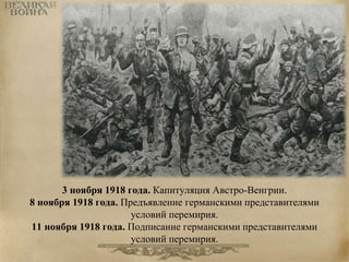 3 ноября 1918 года. Капитуляция Австро-Венгрии. 
8 ноября 1918 года. Предъявление германскими представителями 
условий перемирия. 
11 ноября 1918 года. Подписание германскими представителями 
условий перемирия. 
 