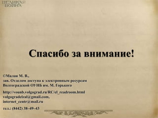 Спасибо за внимание! 
©Малая М. В., 
зав. Отделом доступа к электронным ресурсам 
Волгоградской ОУНБ им. М. Горького 
http://vounb.volgograd.ru/RC/el_readroom.html 
volgogradelzal@gmail.com, 
internet_centr@mail.ru 
тел.: (8442) 38–49–43 
