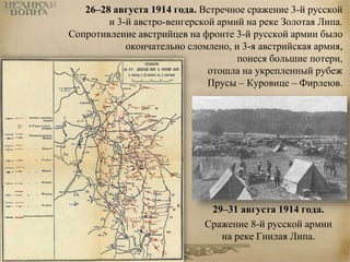 26–28 августа 1914 года. Встречное сражение 3-й русской 
и 3-й австро-венгерской армий на реке Золотая Липа. 
Сопротивление австрийцев на фронте 3-й русской армии было 
окончательно сломлено, и 3-я австрийская армия, 
понеся большие потери, 
отошла на укрепленный рубеж 
Прусы – Куровице – Фирлеюв. 
29–31 августа 1914 года. 
Сражение 8-й русской армии 
на реке Гнилая Липа. 
 