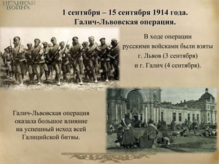 1 сентября – 15 сентября 1914 года. 
Галич-Львовская операция. 
В ходе операции 
русскими войсками были взяты 
г. Львов (3 сентября) 
и г. Галич (4 сентября). 
Галич-Львовская операция 
оказала большое влияние 
на успешный исход всей 
Галицийской битвы. 
 