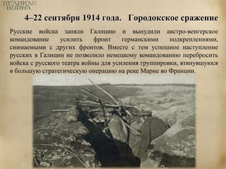4–22 сентября 1914 года. Городокское сражение 
Русские войска заняли Галицию и вынудили австро-венгерское 
командование усилить фронт германскими подкреплениями, 
снимаемыми с других фронтов. Вместе с тем успешное наступление 
русских в Галиции не позволило немецкому командованию перебросить 
войска с русского театра войны для усиления группировки, втянувшуюся 
в большую стратегическую операцию на реке Марне во Франции. 
 