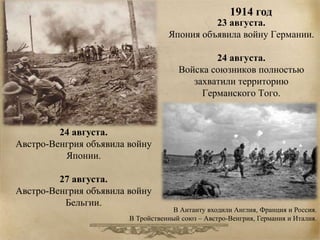 23 августа. 
Япония объявила войну Германии. 
24 августа. 
Войска союзников полностью 
захватили территорию 
Германского Того. 
24 августа. 
Австро-Венгрия объявила войну 
Японии. 
27 августа. 
Австро-Венгрия объявила войну 
Бельгии. 
1914 год 
В Антанту входили Англия, Франция и Россия. 
В Тройственный союз – Австро-Венгрия, Германия и Италия. 
 