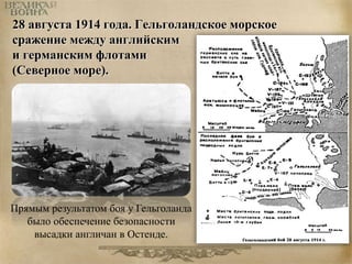 28 августа 1914 года. Гельголандское морское 
сражение между английским 
и германским флотами 
(Северное море). 
Прямым результатом боя у Гельголанда 
было обеспечение безопасности 
высадки англичан в Остенде. 
 
