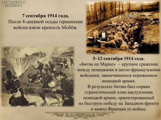 7 сентября 1914 года. 
После 8-дневной осады германские 
войска взяли крепость Мобёж. 
5–12 сентября 1914 года. 
«Битва на Марне» – крупное сражение 
между немецкими и англо-французскими 
войсками, закончившееся поражением 
немецкой армии. 
В результате битвы был сорван 
стратегический план наступления 
немецкой армии, ориентированный 
на быструю победу на Западном фронте 
и вывод Франции из войны. 
 