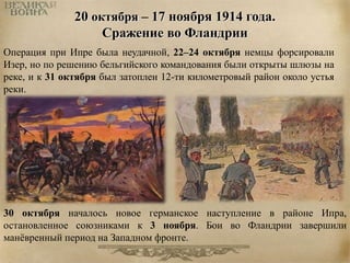 20 октября – 17 ноября 1914 года. 
Сражение во Фландрии 
Операция при Ипре была неудачной, 22–24 октября немцы форсировали 
Изер, но по решению бельгийского командования были открыты шлюзы на 
реке, и к 31 октября был затоплен 12-ти километровый район около устья 
реки. 
30 октября началось новое германское наступление в районе Ипра, 
остановленное союзниками к 3 ноября. Бои во Фландрии завершили 
манёвренный период на Западном фронте. 
 