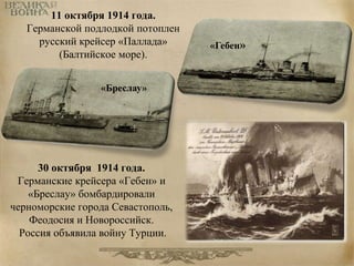 11 октября 1914 года. 
Германской подлодкой потоплен 
русский крейсер «Паллада» 
(Балтийское море). 
30 октября 1914 года. 
Германские крейсера «Гебен» и 
«Бреслау» бомбардировали 
черноморские города Севастополь, 
Феодосия и Новороссийск. 
Россия объявила войну Турции. 
«Гебен» 
«Бреслау» 
 