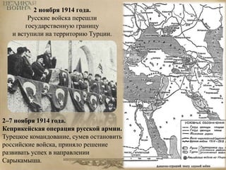 2 ноября 1914 года. 
Русские войска перешли 
государственную границу 
и вступили на территорию Турции. 
2–7 ноября 1914 года. 
Кеприкейская операция русской армии. 
Турецкое командование, сумев остановить 
российские войска, приняло решение 
развивать успех в направлении 
Сарыкамыша. 
 