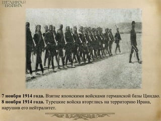 7 ноября 1914 года. Взятие японскими войсками германской базы Циндао. 
8 ноября 1914 года. Турецкие войска вторглись на территорию Ирана, 
нарушив его нейтралитет. 
 