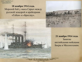 18 ноября 1914 года. 
Морской бой у мыса Сарыч между 
русской эскадрой и крейсерами 
«Гебен» и «Бреслау». 
21 ноября 1914 года. 
Занятие 
английскими войсками 
Басры в Месопотамии. 
 