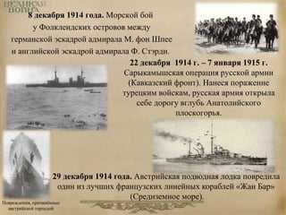 8 декабря 1914 года. Морской бой 
у Фолклендских островов между 
германской эскадрой адмирала М. фон Шпее 
и английской эскадрой адмирала Ф. Стэрди. 
22 декабря 1914 г. – 7 января 1915 г. 
Сарыкамышская операция русской армии 
(Кавказский фронт). Нанеся поражение 
турецким войскам, русская армия открыла 
себе дорогу вглубь Анатолийского 
плоскогорья. 
29 декабря 1914 года. Австрийская подводная лодка повредила 
один из лучших французских линейных кораблей «Жан Бар» 
Повреждения, причинённые 
австрийской торпедой 
(Средиземное море). 
 