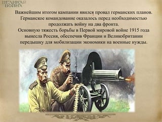 Важнейшим итогом кампании явился. провал германских планов. 
Германское командование оказалось перед необходимостью 
продолжать войну на два фронта. 
Основную тяжесть борьбы в Первой мировой войне 1915 года 
вынесла Россия, обеспечив Франции и Великобритании 
передышку для мобилизации экономики на военные нужды. 
 