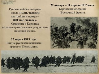 Русские войска потеряли 
около 1 млн. человек, 
австрийцы и немцы – 
800 тыс. человек. 
Сражение в Карпатах 
не дало стратегических результатов 
ни одной из них. 
22 января – 11 апреля 1915 года. 
Карпатская операция 
(Восточный фронт). 
22 марта 1915 года. 
Взятие русскими войсками 
крепости Перемышль. 
 