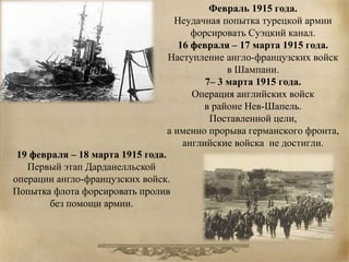 Февраль 1915 года. 
Неудачная попытка турецкой армии 
форсировать Суэцкий канал. 
16 февраля – 17 марта 1915 года. 
Наступление англо-французских войск 
в Шампани. 
7– 3 марта 1915 года. 
Операция английских войск 
в районе Нев-Шапель. 
Поставленной цели, 
а именно прорыва германского фронта, 
английские войска не достигли. 
19 февраля – 18 марта 1915 года. 
Первый этап Дарданелльской 
операции англо-французских войск. 
Попытка флота форсировать пролив 
без помощи армии. 
 