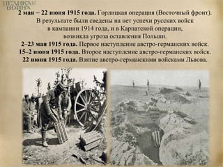2 мая – 22 июня 1915 года. Горлицкая операция (Восточный фронт). 
В результате были сведены на нет успехи русских войск 
в кампании 1914 года, и в Карпатской операции, 
возникла угроза оставления Польши. 
2–23 мая 1915 года. Первое наступление австро-германских войск. 
15–2 июня 1915 года. Второе наступление австро-германских войск. 
22 июня 1915 года. Взятие австро-германскими войсками Львова. 
 