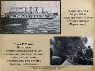 10 мая 1915 года. 
Морской бой 
между крейсером «Гебен» 
и русской эскадрой 
(Черное море). 
7 мая 1915 года. 
Потопление 
германской подлодкой «U-20» 
английского трансатлантического 
лайнера «Лузитания», 
совершавшего рейс из США 
(погибло 1198 человек). 
 